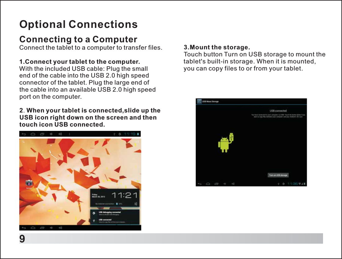 9Optional ConnectionsConnecting to a ComputerConnect the tablet to a computer to transfer files.1.Connect your tablet to the computer.With the included USB cable: Plug the small end of the cable into the USB 2.0 high speed connector of the tablet. Plug the large end of the cable into an available USB 2.0 high speed port on the computer.2. When your tablet is connected,slide up the USB icon right down on the screen and then touch icon USB connected.3.Mount the storage.Touch button Turn on USB storage to mount the tablet&apos;s built-in storage. When it is mounted, you can copy files to or from your tablet.