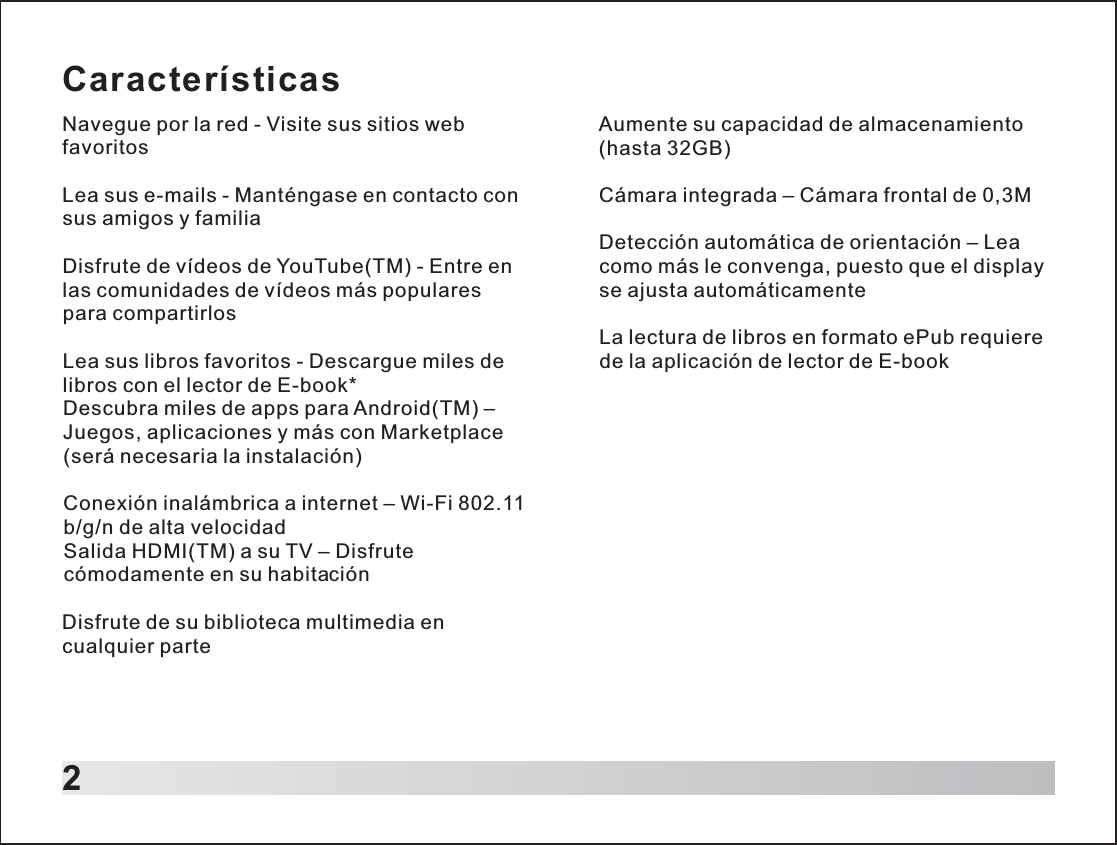 CaracterísticasNavegue por la red - Visite sus sitios web favoritosLea sus e-mails - Manténgase en contacto con sus amigos y familiaDisfrute de vídeos de YouTube(TM) - Entre en las comunidades de vídeos más populares para compartirlosLea sus libros favoritos - Descargue miles de libros con el lector de E-book*Descubra miles de apps para Android(TM) – Juegos, aplicaciones y más con Marketplace (será necesaria la instalación)Conexión inalámbrica a internet – Wi-Fi 802.11 b/g/n de alta velocidadSalida HDMI(TM) a su TV – Disfrute cómodamente en su habitaciónDisfrute de su biblioteca multimedia en cualquier parte2Aumente su capacidad de almacenamiento (hasta 32GB)Cámara integrada – Cámara frontal de 0,3MDetección automática de orientación – Lea como más le convenga, puesto que el display se ajusta automáticamenteLa lectura de libros en formato ePub requiere de la aplicación de lector de E-book