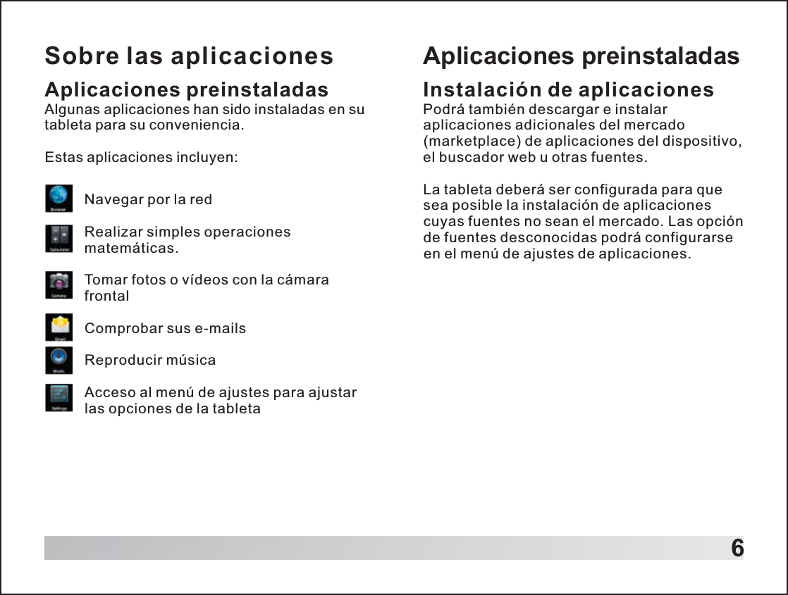 Sobre las aplicaciones6Aplicaciones preinstaladasAlgunas aplicaciones han sido instaladas en su tableta para su conveniencia.Estas aplicaciones incluyen:Navegar por la redRealizar simples operaciones matemáticas.Tomar fotos o vídeos con la cámara frontalComprobar sus e-mailsReproducir músicaAcceso al menú de ajustes para ajustar las opciones de la tabletaAplicaciones preinstaladasInstalación de aplicacionesPodrá también descargar e instalar aplicaciones adicionales del mercado (marketplace) de aplicaciones del dispositivo, el buscador web u otras fuentes.La tableta deberá ser configurada para que sea posible la instalación de aplicaciones cuyas fuentes no sean el mercado. Las opción de fuentes desconocidas podrá configurarse en el menú de ajustes de aplicaciones. 