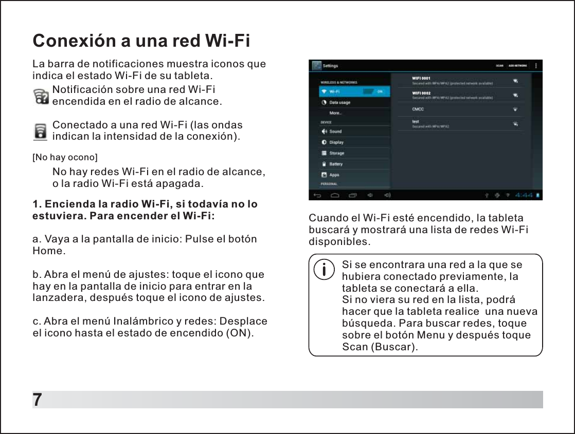 7Conexión a una red Wi-FiLa barra de notificaciones muestra iconos que indica el estado Wi-Fi de su tableta. Notificación sobre una red Wi-Fi encendida en el radio de alcance.Conectado a una red Wi-Fi (las ondas indican la intensidad de la conexión).        No hay redes Wi-Fi en el radio de alcance, o la radio Wi-Fi está apagada.[No hay ocono]1. Encienda la radio Wi-Fi, si todavía no lo estuviera. Para encender el Wi-Fi:a. Vaya a la pantalla de inicio: Pulse el botón Home.b. Abra el menú de ajustes: toque el icono que hay en la pantalla de inicio para entrar en la lanzadera, después toque el icono de ajustes.c. Abra el menú Inalámbrico y redes: Desplace el icono hasta el estado de encendido (ON).Si se encontrara una red a la que se hubiera conectado previamente, la tableta se conectará a ella.Si no viera su red en la lista, podrá hacer que la tableta realice  una nueva búsqueda. Para buscar redes, toque sobre el botón Menu y después toque Scan (Buscar).Cuando el Wi-Fi esté encendido, la tableta buscará y mostrará una lista de redes Wi-Fi disponibles.WIFI 0 001WIFI 0 002