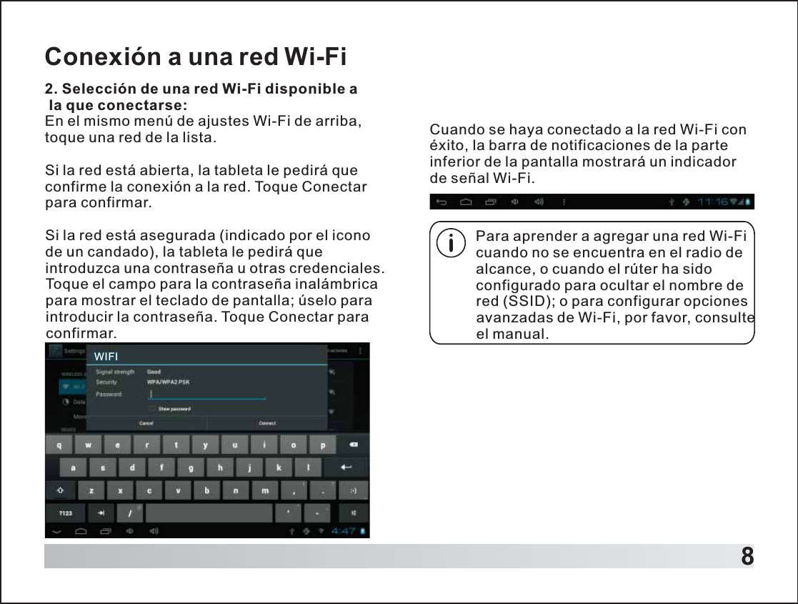 8Conexión a una red Wi-Fi2. Selección de una red Wi-Fi disponible a la que conectarse:En el mismo menú de ajustes Wi-Fi de arriba, toque una red de la lista.Si la red está abierta, la tableta le pedirá que confirme la conexión a la red. Toque Conectar para confirmar.Si la red está asegurada (indicado por el icono de un candado), la tableta le pedirá que introduzca una contraseña u otras credenciales. Toque el campo para la contraseña inalámbrica para mostrar el teclado de pantalla; úselo para introducir la contraseña. Toque Conectar para confirmar.Para aprender a agregar una red Wi-Fi cuando no se encuentra en el radio de alcance, o cuando el rúter ha sido configurado para ocultar el nombre de red (SSID); o para configurar opciones avanzadas de Wi-Fi, por favor, consulte el manual.Cuando se haya conectado a la red Wi-Fi con éxito, la barra de notificaciones de la parte inferior de la pantalla mostrará un indicador de señal Wi-Fi. WIFI