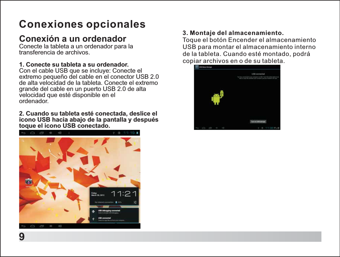 9Conexiones opcionalesConexión a un ordenadorConecte la tableta a un ordenador para la transferencia de archivos.1. Conecte su tableta a su ordenador.Con el cable USB que se incluye: Conecte el extremo pequeño del cable en el conector USB 2.0 de alta velocidad de la tableta. Conecte el extremo grande del cable en un puerto USB 2.0 de alta velocidad que esté disponible en el ordenador.2. Cuando su tableta esté conectada, deslice el icono USB hacia abajo de la pantalla y después toque el icono USB conectado.3. Montaje del almacenamiento.Toque el botón Encender el almacenamiento USB para montar el almacenamiento interno de la tableta. Cuando esté montado, podrá copiar archivos en o de su tableta. 