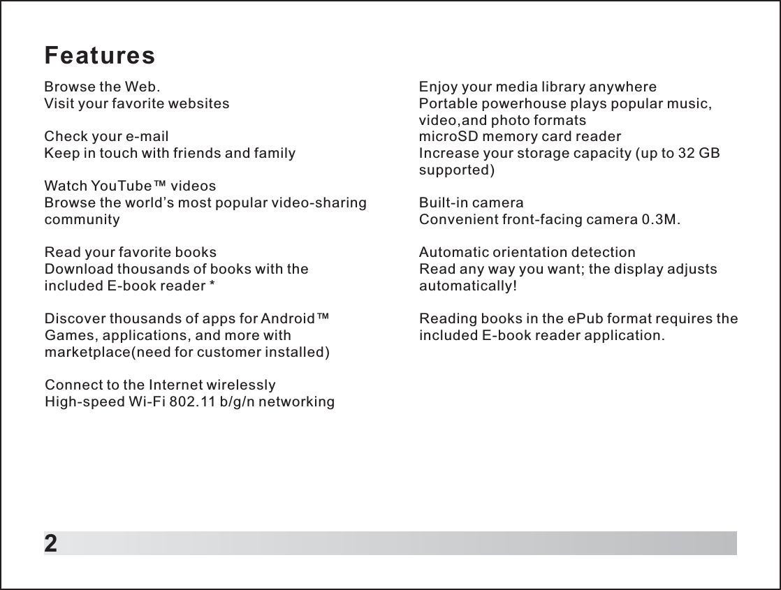 FeaturesBrowse the Web.Visit your favorite websitesCheck your e-mailKeep in touch with friends and familyWatch YouTube™ videosBrowse the world’s most popular video-sharing communityRead your favorite booksDownload thousands of books with the included E-book reader *Discover thousands of apps for Android™Games, applications, and more with marketplace(need for customer installed)Connect to the Internet wirelesslyHigh-speed Wi-Fi 802.11 b/g/n networking2Enjoy your media library anywherePortable powerhouse plays popular music, video,and photo formats microSD memory card readerIncrease your storage capacity (up to 32 GB supported)Built-in cameraConvenient front-facing camera 0.3M.Automatic orientation detectionRead any way you want; the display adjusts automatically!Reading books in the ePub format requires the included E-book reader application.