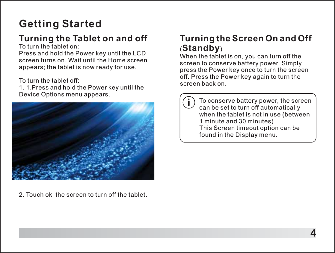 Getting StartedTurning the Tablet on and offTo turn the tablet on:Press and hold the Power key until the LCD screen turns on. Wait until the Home screen appears; the tablet is now ready for use.To turn the tablet off:1. 1.Press and hold the Power key until the Device Options menu appears.42. Touch ok  the screen to turn off the tablet.Turning the Screen On and Off (Standby)When the tablet is on, you can turn off the screen to conserve battery power. Simply press the Power key once to turn the screen off. Press the Power key again to turn the screen back on.To conserve battery power, the screen can be set to turn off automatically when the tablet is not in use (between 1 minute and 30 minutes).This Screen timeout option can be found in the Display menu.