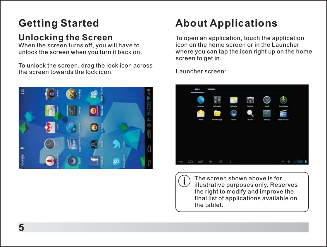 Getting Started5Unlocking the ScreenWhen the screen turns off, you will have to unlock the screen when you turn it back on.To unlock the screen, drag the lock icon across the screen towards the lock icon. About ApplicationsTo open an application, touch the application icon on the home screen or in the Launcher where you can tap the icon right up on the home screen to get in.Launcher screen:The screen shown above is for illustrative purposes only. Reserves the right to modify and improve the final list of applications available on the tablet.