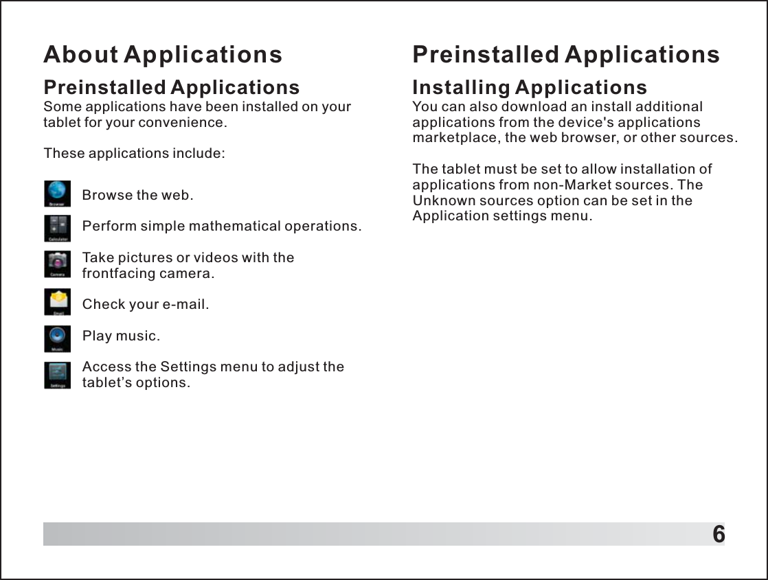 About Applications6Preinstalled ApplicationsSome applications have been installed on your tablet for your convenience.These applications include:Browse the web.Perform simple mathematical operations.Take pictures or videos with the frontfacing camera.Check your e-mail.Play music.Access the Settings menu to adjust the tablet’s options.Preinstalled ApplicationsInstalling ApplicationsYou can also download an install additional applications from the device&apos;s applications marketplace, the web browser, or other sources.The tablet must be set to allow installation of applications from non-Market sources. The Unknown sources option can be set in the Application settings menu.