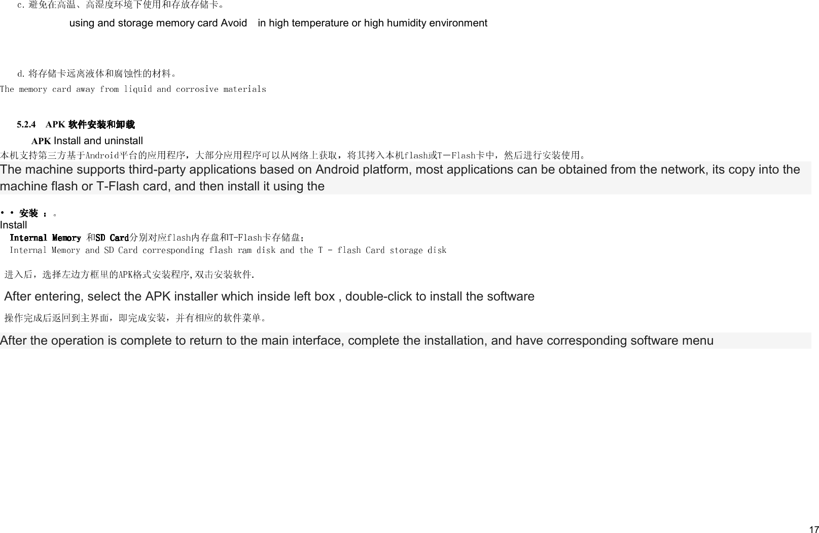     17  using and storage memory card Avoid    in high temperature or high humidity environment    5.2.4    APK        APK Install and uninstall The machine supports third-party applications based on Android platform, most applications can be obtained from the network, its copy into the machine flash or T-Flash card, and then install it using the InstallAfter entering, select the APK installer which inside left box , double-click to install the softwareAfter the operation is complete to return to the main interface, complete the installation, and have corresponding software menu 