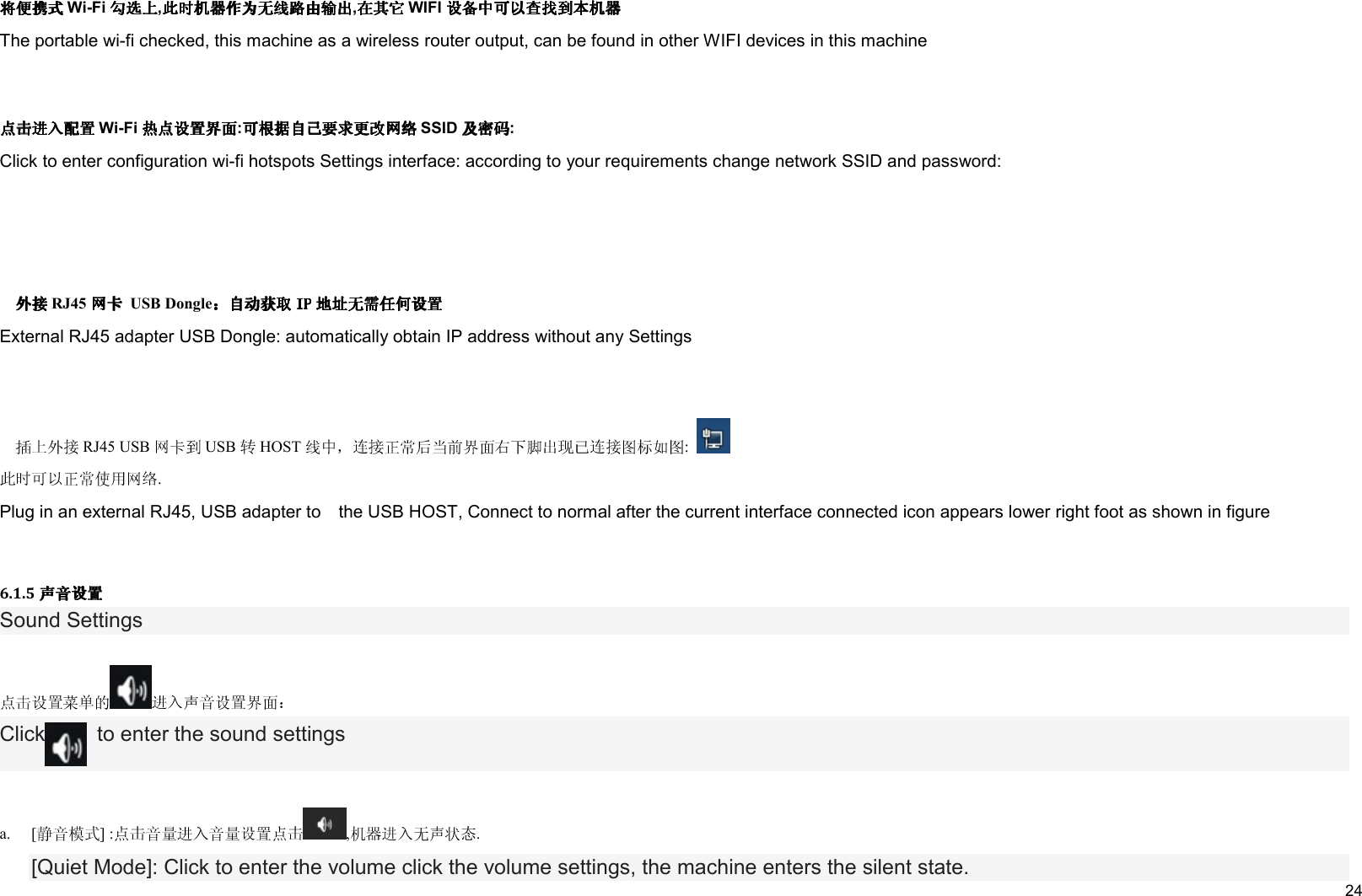     24  Wi-Fi , , WIFI  The portable wi-fi checked, this machine as a wireless router output, can be found in other WIFI devices in this machine   Wi-Fi : SSID : Click to enter configuration wi-fi hotspots Settings interface: according to your requirements change network SSID and password:         RJ45   USB DongleExternal RJ45 adapter USB Dongle: automatically obtain IP address without any Settings      RJ45 USB USB HOST : . Plug in an external RJ45, USB adapter to    the USB HOST, Connect to normal after the current interface connected icon appears lower right foot as shown in figure  6.1.5 Sound Settings   Click   to enter the sound settings   a. [ ] : , . [Quiet Mode]: Click to enter the volume click the volume settings, the machine enters the silent state. 