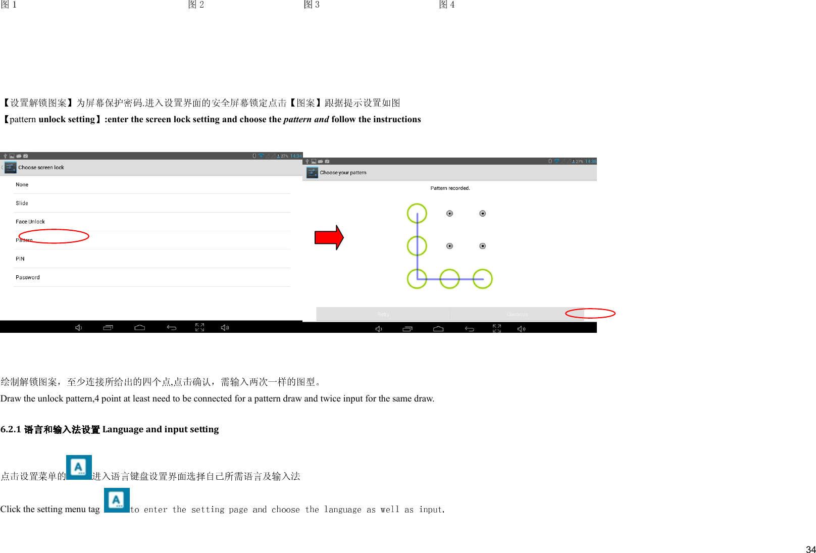     34    .  pattern unlock setting :enter the screen lock setting and choose the pattern and follow the instructions      ,  Draw the unlock pattern,4 point at least need to be connected for a pattern draw and twice input for the same draw. 6.2.1 Language and input setting  Click the setting menu tag   