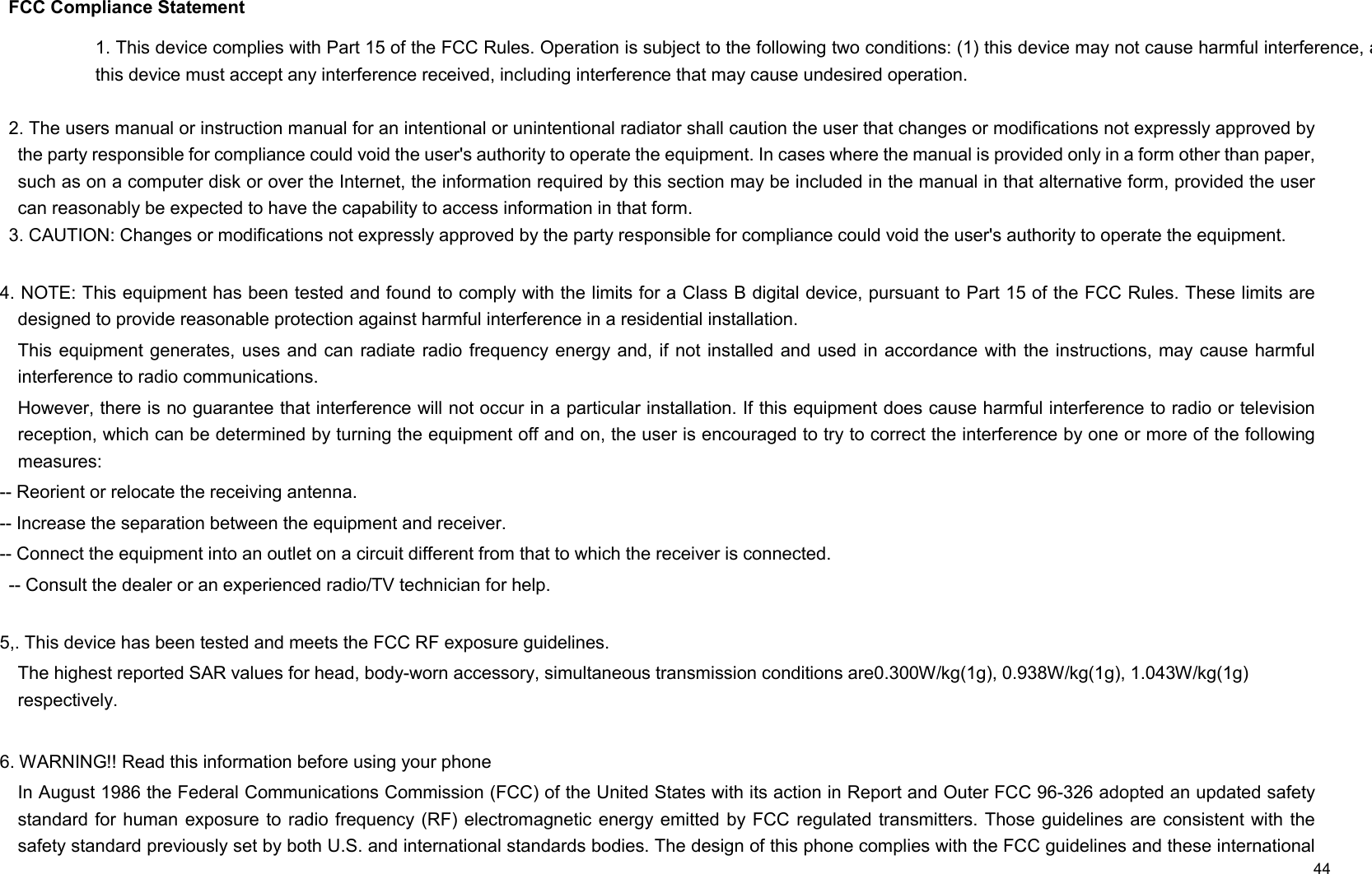     44  FCC Compliance Statement  2. The users manual or instruction manual for an intentional or unintentional radiator shall caution the user that changes or modifications not expressly approved by the party responsible for compliance could void the user&apos;s authority to operate the equipment. In cases where the manual is provided only in a form other than paper, such as on a computer disk or over the Internet, the information required by this section may be included in the manual in that alternative form, provided the user can reasonably be expected to have the capability to access information in that form. 3. CAUTION: Changes or modifications not expressly approved by the party responsible for compliance could void the user&apos;s authority to operate the equipment.  4. NOTE: This equipment has been tested and found to comply with the limits for a Class B digital device, pursuant to Part 15 of the FCC Rules. These limits are designed to provide reasonable protection against harmful interference in a residential installation.   This equipment generates, uses  and can radiate radio frequency energy and,  if not installed  and used in accordance with the instructions, may cause  harmful interference to radio communications. However, there is no guarantee that interference will not occur in a particular installation. If this equipment does cause harmful interference to radio or television reception, which can be determined by turning the equipment off and on, the user is encouraged to try to correct the interference by one or more of the following measures:   -- Reorient or relocate the receiving antenna.   -- Increase the separation between the equipment and receiver.   -- Connect the equipment into an outlet on a circuit different from that to which the receiver is connected.   -- Consult the dealer or an experienced radio/TV technician for help.  5,. This device has been tested and meets the FCC RF exposure guidelines. The highest reported SAR values for head, body-worn accessory, simultaneous transmission conditions are0.300W/kg(1g), 0.938W/kg(1g), 1.043W/kg(1g) respectively.  6. WARNING!! Read this information before using your phone In August 1986 the Federal Communications Commission (FCC) of the United States with its action in Report and Outer FCC 96-326 adopted an updated safety standard for human exposure to radio frequency (RF) electromagnetic energy emitted by FCC  regulated transmitters. Those guidelines are consistent with  the safety standard previously set by both U.S. and international standards bodies. The design of this phone complies with the FCC guidelines and these international 1. This device complies with Part 15 of the FCC Rules. Operation is subject to the following two conditions: (1) this device may not cause harmful interference, anthis device must accept any interference received, including interference that may cause undesired operation. 