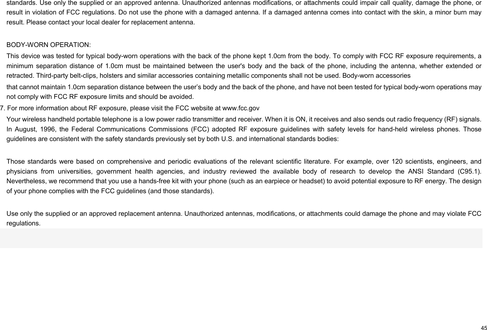     45 standards. Use only the supplied or an approved antenna. Unauthorized antennas modifications, or attachments could impair call quality, damage the phone, or result in violation of FCC regulations. Do not use the phone with a damaged antenna. If a damaged antenna comes into contact with the skin, a minor burn may result. Please contact your local dealer for replacement antenna.  BODY-WORN OPERATION: This device was tested for typical body-worn operations with the back of the phone kept 1.0cm from the body. To comply with FCC RF exposure requirements, a minimum  separation distance of  1.0cm  must  be  maintained  between  the  user&apos;s  body  and  the  back  of  the  phone,  including  the  antenna,  whether  extended  or retracted. Third-party belt-clips, holsters and similar accessories containing metallic components shall not be used. Body-worn accessories that cannot maintain 1.0cm separation distance between the user’s body and the back of the phone, and have not been tested for typical body-worn operations may not comply with FCC RF exposure limits and should be avoided. 7. For more information about RF exposure, please visit the FCC website at www.fcc.gov Your wireless handheld portable telephone is a low power radio transmitter and receiver. When it is ON, it receives and also sends out radio frequency (RF) signals. In  August,  1996,  the  Federal  Communications  Commissions  (FCC)  adopted  RF  exposure  guidelines  with  safety  levels  for  hand-held  wireless  phones.  Those guidelines are consistent with the safety standards previously set by both U.S. and international standards bodies:  Those standards were based on comprehensive  and  periodic evaluations of the relevant scientific literature.  For  example,  over  120  scientists,  engineers, and physicians  from  universities,  government  health  agencies,  and  industry  reviewed  the  available  body  of  research  to  develop  the  ANSI  Standard  (C95.1). Nevertheless, we recommend that you use a hands-free kit with your phone (such as an earpiece or headset) to avoid potential exposure to RF energy. The design of your phone complies with the FCC guidelines (and those standards).  Use only the supplied or an approved replacement antenna. Unauthorized antennas, modifications, or attachments could damage the phone and may violate FCC regulations.   