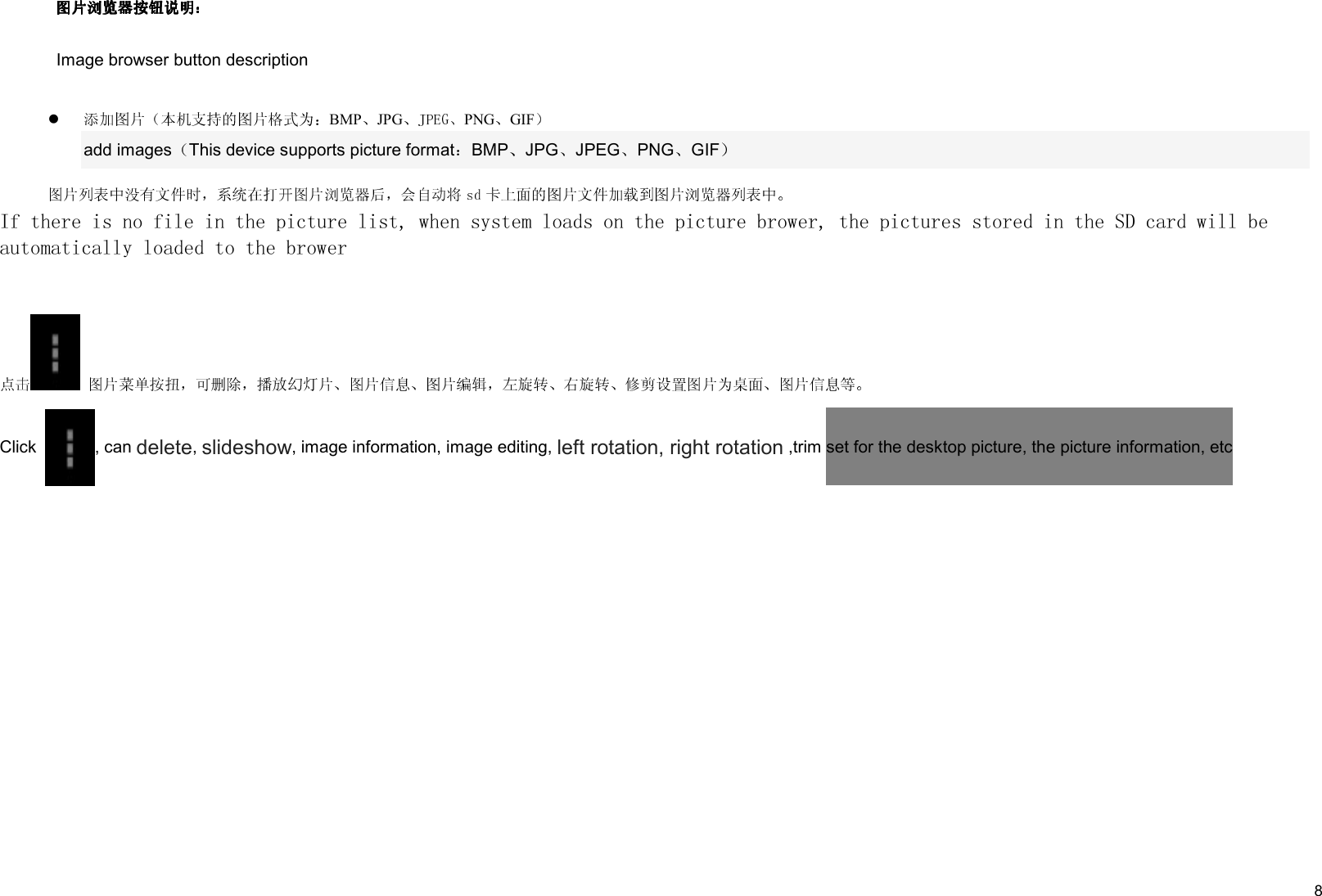     8 Image browser button description BMP JPG PNG GIF  add images This device supports picture format BMP JPG JPEG PNG GIF  If there is no file in the picture list, when system loads on the picture brower, the pictures stored in the SD card will be   automatically loaded to the brower    Click  , can delete, slideshow, image information, image editing, left rotation, right rotation ,trim set for the desktop picture, the picture information, etc   
