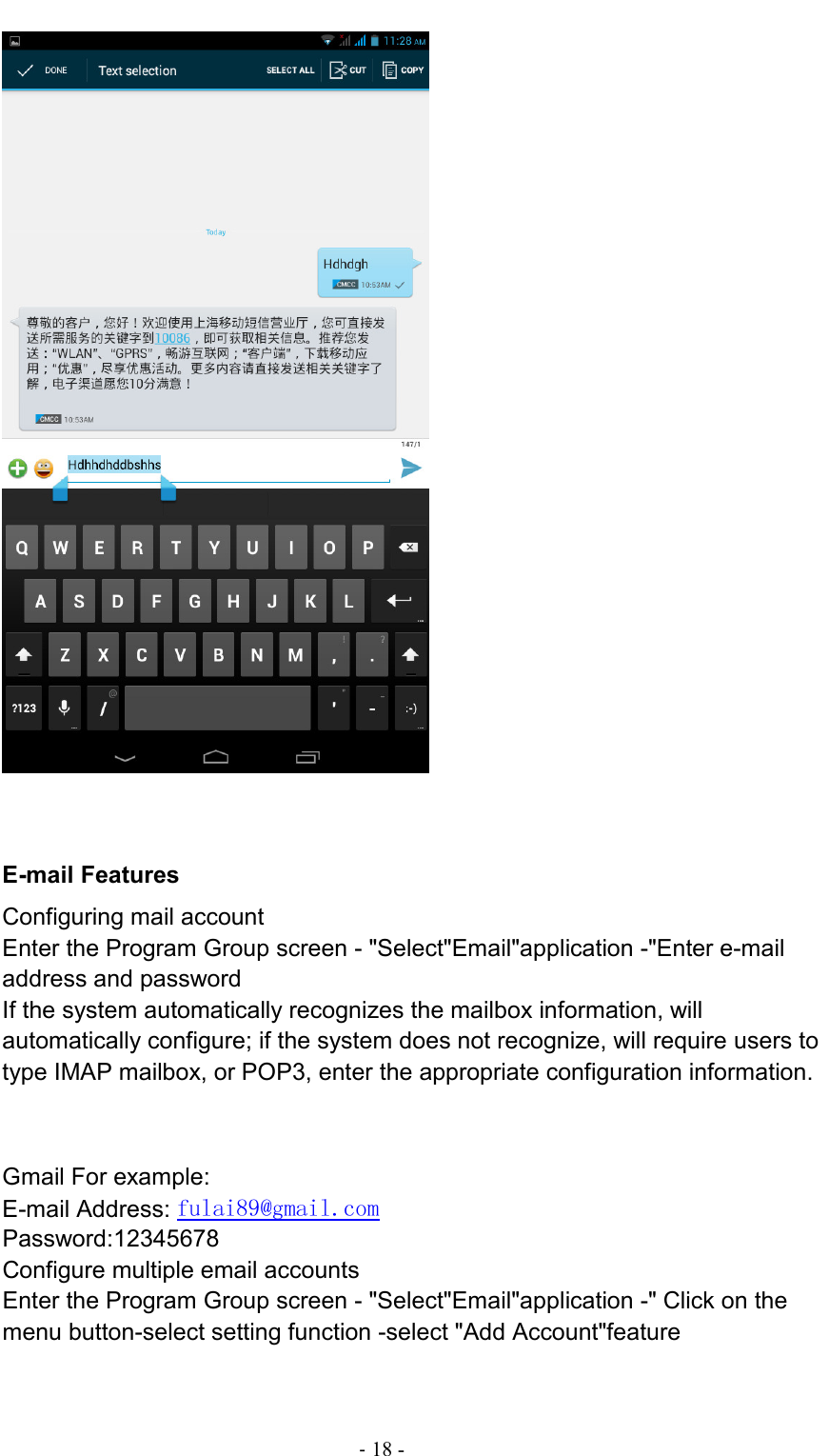                                                                                - 18 -        E-mail Features Configuring mail account Enter the Program Group screen - &quot;Select&quot;Email&quot;application -&quot;Enter e-mail address and password If the system automatically recognizes the mailbox information, will automatically configure; if the system does not recognize, will require users to type IMAP mailbox, or POP3, enter the appropriate configuration information.       Gmail For example: E-mail Address: fulai89@gmail.com Password:12345678 Configure multiple email accounts Enter the Program Group screen - &quot;Select&quot;Email&quot;application -&quot; Click on the menu button-select setting function -select &quot;Add Account&quot;feature  