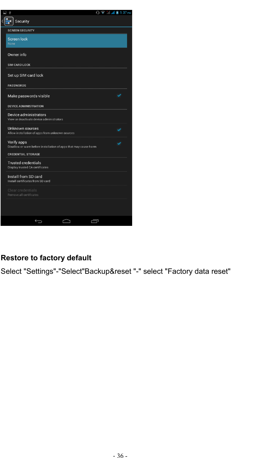                                                                                - 36 -    Restore to factory default Select &quot;Settings&quot;-&quot;Select&quot;Backup&amp;reset &quot;-&quot; select &quot;Factory data reset&quot; 