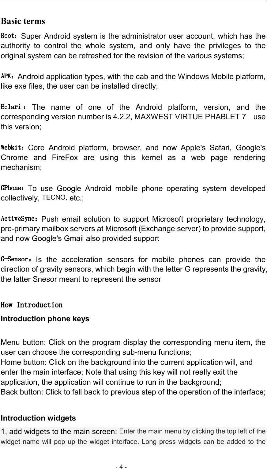                                                                                - 4 - Basic terms   Super Android system is the administrator user account, which has the authority  to  control  the  whole  system,  and  only  have  the  privileges  to  the original system can be refreshed for the revision of the various systems; Android application types, with the cab and the Windows Mobile platform, like exe files, the user can be installed directly; The  name  of  one  of  the  Android  platform,  version,  and  the corresponding version number is 4.2.2, MAXWEST VIRTUE PHABLET 7   use this version; Core  Android  platform,  browser,  and  now  Apple&apos;s  Safari,  Google&apos;s Chrome  and  FireFox  are  using  this  kernel  as  a  web  page  rendering mechanism; To  use  Google  Android  mobile  phone  operating  system  developed collectively, TECNO, etc.; Push  email  solution  to  support  Microsoft  proprietary  technology, pre-primary mailbox servers at Microsoft (Exchange server) to provide support, and now Google&apos;s Gmail also provided support Is  the  acceleration  sensors  for  mobile  phones  can  provide  the direction of gravity sensors, which begin with the letter G represents the gravity, the latter Snesor meant to represent the sensor  How IntroductionHow IntroductionHow IntroductionHow Introduction    Introduction phone keys  Menu button: Click on the program display the corresponding menu item, the user can choose the corresponding sub-menu functions; Home button: Click on the background into the current application will, and enter the main interface; Note that using this key will not really exit the application, the application will continue to run in the background; Back button: Click to fall back to previous step of the operation of the interface;  Introduction widgets 1, add widgets to the main screen: Enter the main menu by clicking the top left of the widget name will pop  up the widget interface. Long press widgets can be added  to the 