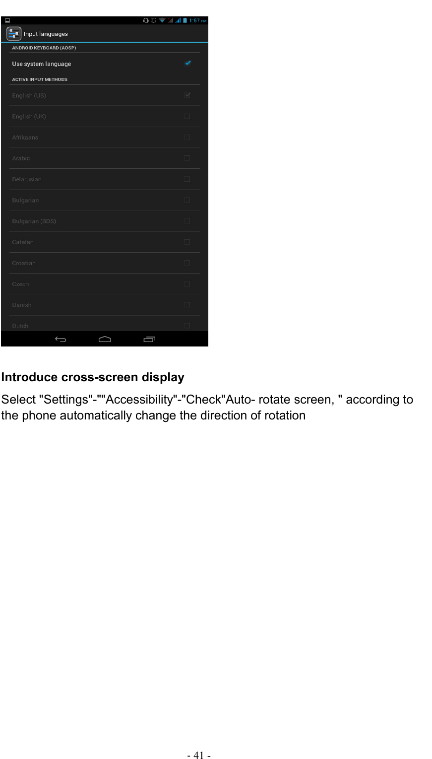                                                                                - 41 -   Introduce cross-screen display Select &quot;Settings&quot;-&quot;&quot;Accessibility&quot;-&quot;Check&quot;Auto- rotate screen, &quot; according to the phone automatically change the direction of rotation 