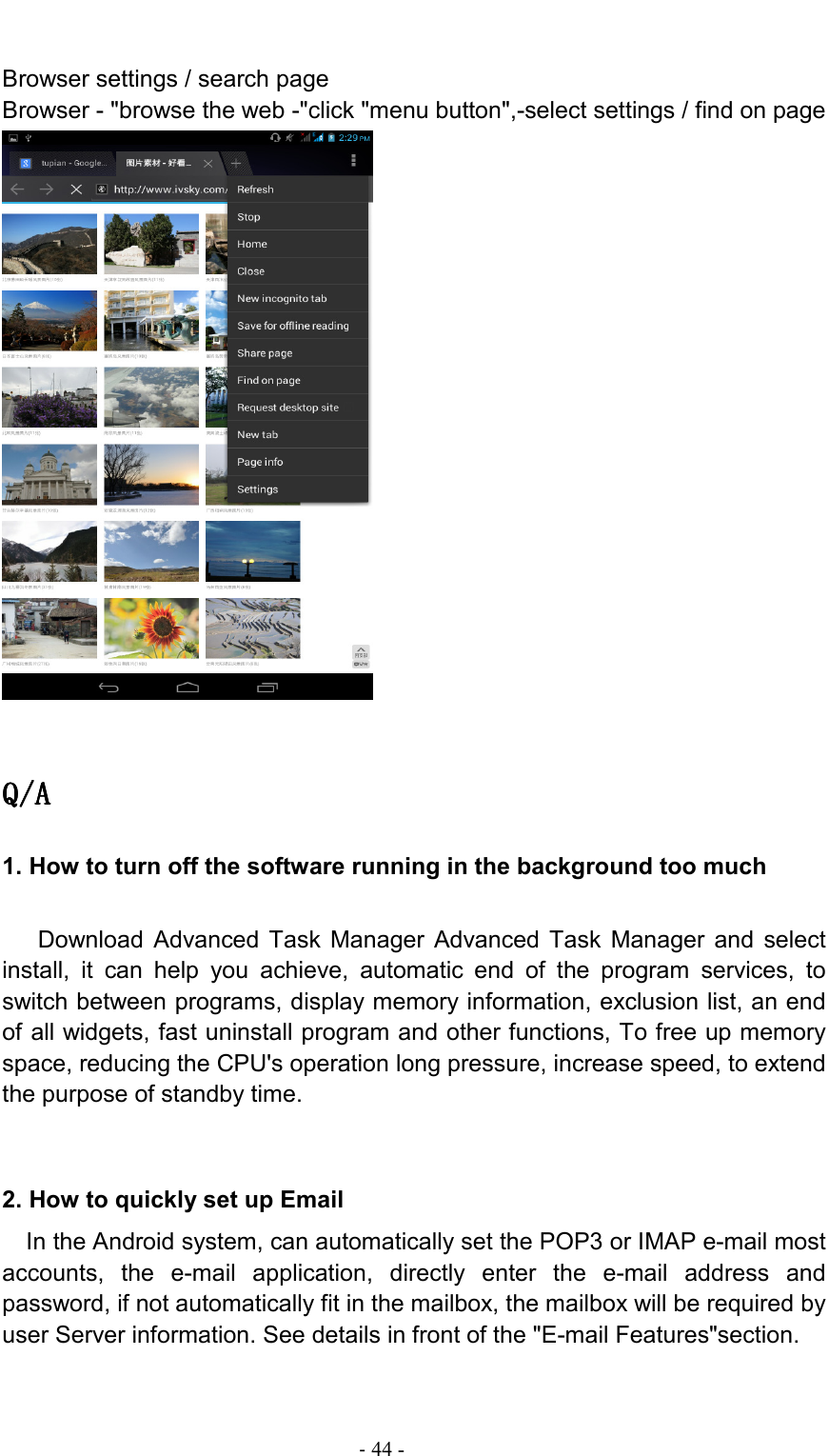                                                                                - 44 -  Browser settings / search page Browser - &quot;browse the web -&quot;click &quot;menu button&quot;,-select settings / find on page   Q/AQ/AQ/AQ/A    1. How to turn off the software running in the background too much     Download  Advanced  Task  Manager  Advanced  Task  Manager  and  select install,  it  can  help  you  achieve,  automatic  end  of  the  program  services,  to switch between programs, display memory information, exclusion list, an end of all widgets, fast uninstall program and other functions, To free up memory space, reducing the CPU&apos;s operation long pressure, increase speed, to extend the purpose of standby time.   2. How to quickly set up Email   In the Android system, can automatically set the POP3 or IMAP e-mail most accounts,  the  e-mail  application,  directly  enter  the  e-mail  address  and password, if not automatically fit in the mailbox, the mailbox will be required by user Server information. See details in front of the &quot;E-mail Features&quot;section. 