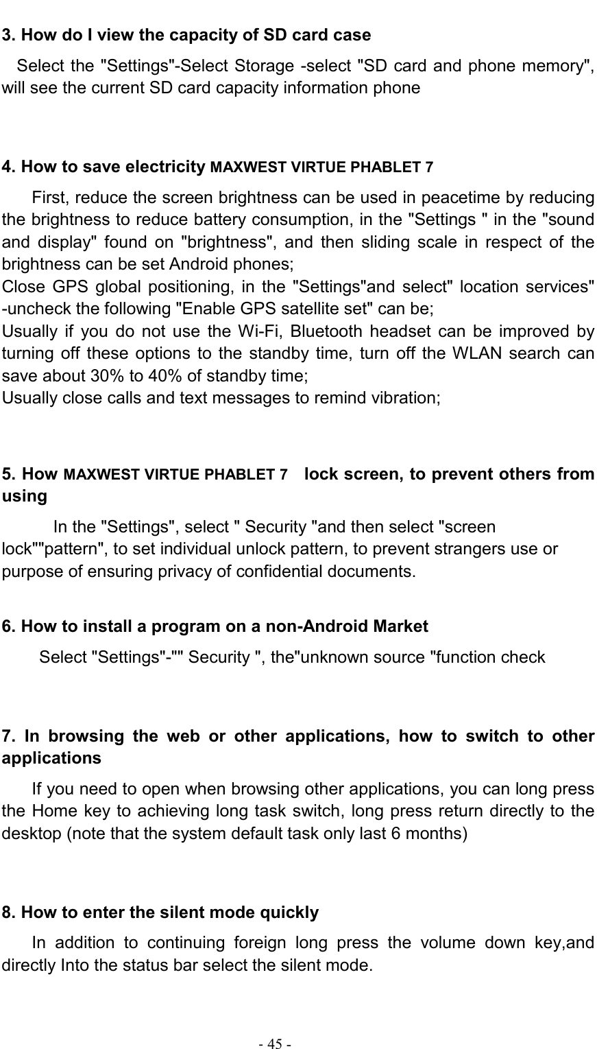                                                                                - 45 - 3. How do I view the capacity of SD card case Select the &quot;Settings&quot;-Select Storage -select &quot;SD card and phone memory&quot;, will see the current SD card capacity information phone 4. How to save electricity MAXWEST VIRTUE PHABLET 7  First, reduce the screen brightness can be used in peacetime by reducing the brightness to reduce battery consumption, in the &quot;Settings &quot; in the &quot;sound and  display&quot;  found  on  &quot;brightness&quot;,  and  then  sliding  scale  in  respect  of  the brightness can be set Android phones; Close  GPS  global  positioning,  in the  &quot;Settings&quot;and  select&quot;  location  services&quot; -uncheck the following &quot;Enable GPS satellite set&quot; can be; Usually  if  you  do  not  use  the  Wi-Fi,  Bluetooth  headset  can  be  improved  by turning  off these  options  to the  standby  time, turn  off the WLAN  search  can save about 30% to 40% of standby time; Usually close calls and text messages to remind vibration;   5. How MAXWEST VIRTUE PHABLET 7   lock screen, to prevent others from using In the &quot;Settings&quot;, select &quot; Security &quot;and then select &quot;screen lock&quot;&quot;pattern&quot;, to set individual unlock pattern, to prevent strangers use or purpose of ensuring privacy of confidential documents. 6. How to install a program on a non-Android Market Select &quot;Settings&quot;-&quot;&quot; Security &quot;, the&quot;unknown source &quot;function check 7.  In  browsing  the  web  or  other  applications,  how  to  switch  to  other applications If you need to open when browsing other applications, you can long press the Home key to achieving long task switch, long press return directly to the desktop (note that the system default task only last 6 months) 8. How to enter the silent mode quickly In  addition  to  continuing  foreign  long  press  the  volume  down  key,and directly Into the status bar select the silent mode. 