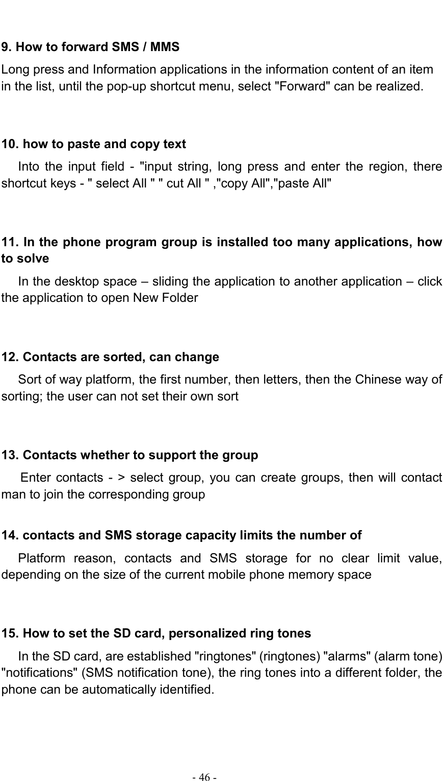                                                                                - 46 - 9. How to forward SMS / MMS Long press and Information applications in the information content of an item in the list, until the pop-up shortcut menu, select &quot;Forward&quot; can be realized.  10. how to paste and copy text Into  the  input  field  -  &quot;input  string,  long  press  and  enter  the  region,  there shortcut keys - &quot; select All &quot; &quot; cut All &quot; ,&quot;copy All&quot;,&quot;paste All&quot; 11. In the phone program group is installed too many applications, how to solve In the desktop space – sliding the application to another application – click the application to open New Folder 12. Contacts are sorted, can change Sort of way platform, the first number, then letters, then the Chinese way of sorting; the user can not set their own sort 13. Contacts whether to support the group Enter  contacts -  &gt; select  group,  you  can  create  groups,  then  will  contact man to join the corresponding group   14. contacts and SMS storage capacity limits the number of Platform  reason,  contacts  and  SMS  storage  for  no  clear  limit  value, depending on the size of the current mobile phone memory space 15. How to set the SD card, personalized ring tones In the SD card, are established &quot;ringtones&quot; (ringtones) &quot;alarms&quot; (alarm tone) &quot;notifications&quot; (SMS notification tone), the ring tones into a different folder, the phone can be automatically identified. 