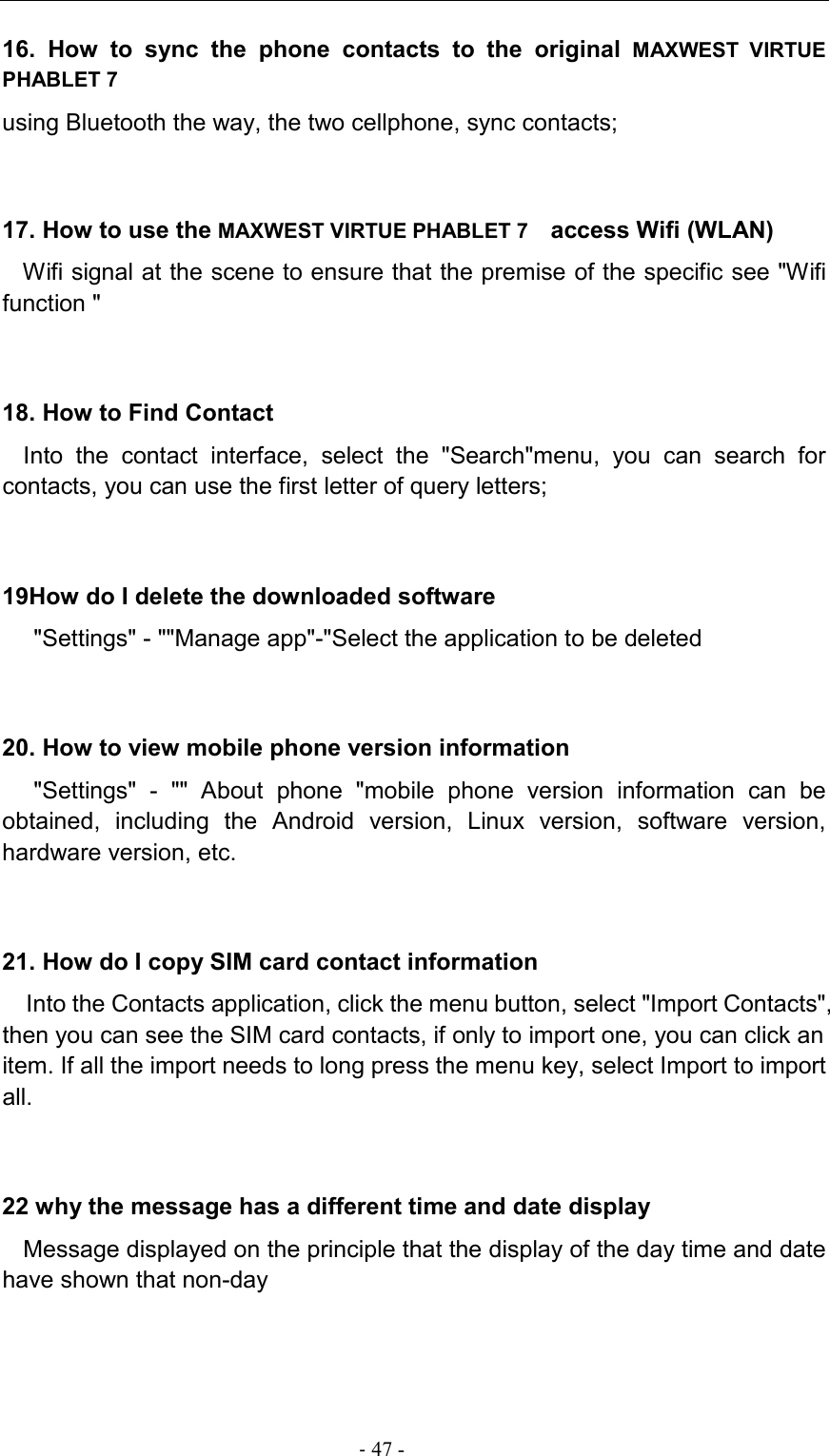                                                                                - 47 - 16.  How  to  sync  the  phone  contacts  to  the  original MAXWEST  VIRTUE PHABLET 7  using Bluetooth the way, the two cellphone, sync contacts;  17. How to use the MAXWEST VIRTUE PHABLET 7   access Wifi (WLAN) Wifi signal at the scene to ensure that the premise of the specific see &quot;Wifi function &quot; 18. How to Find Contact Into  the  contact  interface,  select  the  &quot;Search&quot;menu,  you  can  search  for contacts, you can use the first letter of query letters;  19How do I delete the downloaded software &quot;Settings&quot; - &quot;&quot;Manage app&quot;-&quot;Select the application to be deleted 20. How to view mobile phone version information &quot;Settings&quot;  -  &quot;&quot;  About  phone  &quot;mobile  phone  version  information  can  be obtained,  including  the  Android  version,  Linux  version,  software  version, hardware version, etc. 21. How do I copy SIM card contact information Into the Contacts application, click the menu button, select &quot;Import Contacts&quot;, then you can see the SIM card contacts, if only to import one, you can click an item. If all the import needs to long press the menu key, select Import to import all. 22 why the message has a different time and date display Message displayed on the principle that the display of the day time and date have shown that non-day 