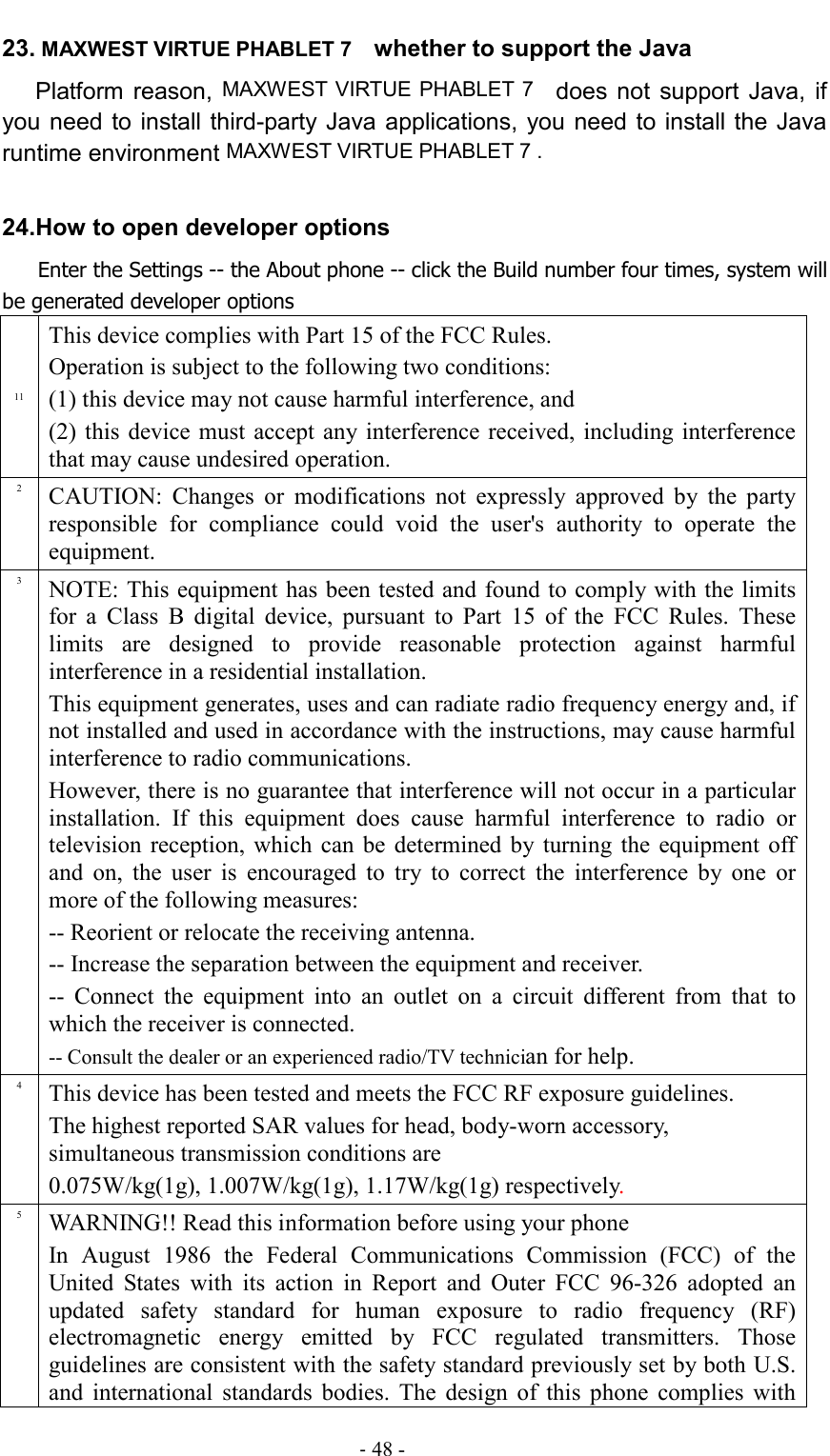                                                                                - 48 - 23. MAXWEST VIRTUE PHABLET 7   whether to support the Java   Platform  reason, MAXWEST VIRTUE PHABLET 7   does not  support  Java, if you need to install third-party Java applications, you need to install the Java runtime environment MAXWEST VIRTUE PHABLET 7 .  24.How to open developer options    Enter the Settings -- the About phone -- click the Build number four times, system will be generated developer options 11 This device complies with Part 15 of the FCC Rules.   Operation is subject to the following two conditions:   (1) this device may not cause harmful interference, and (2) this  device must  accept any interference received,  including interference that may cause undesired operation. 2 CAUTION:  Changes  or  modifications  not  expressly  approved  by  the  party responsible  for  compliance  could  void  the  user&apos;s  authority  to  operate  the equipment. 3 NOTE: This equipment has been tested and found to comply with the limits for  a  Class  B  digital  device,  pursuant  to  Part  15  of  the  FCC  Rules.  These limits  are  designed  to  provide  reasonable  protection  against  harmful interference in a residential installation.   This equipment generates, uses and can radiate radio frequency energy and, if not installed and used in accordance with the instructions, may cause harmful interference to radio communications. However, there is no guarantee that interference will not occur in a particular installation.  If  this  equipment  does  cause  harmful  interference  to  radio  or television  reception,  which  can  be  determined by  turning  the  equipment  off and  on,  the  user  is  encouraged  to  try  to  correct  the  interference  by  one  or more of the following measures:   -- Reorient or relocate the receiving antenna.   -- Increase the separation between the equipment and receiver.   --  Connect  the  equipment  into  an  outlet  on  a  circuit  different  from  that  to which the receiver is connected.   -- Consult the dealer or an experienced radio/TV technician for help. 4 This device has been tested and meets the FCC RF exposure guidelines. The highest reported SAR values for head, body-worn accessory, simultaneous transmission conditions are 0.075W/kg(1g), 1.007W/kg(1g), 1.17W/kg(1g) respectively. 5 WARNING!! Read this information before using your phone In  August  1986  the  Federal  Communications  Commission  (FCC)  of  the United  States  with  its  action  in  Report  and  Outer  FCC  96-326  adopted  an updated  safety  standard  for  human  exposure  to  radio  frequency  (RF) electromagnetic  energy  emitted  by  FCC  regulated  transmitters.  Those guidelines are consistent with the safety standard previously set by both U.S. and  international  standards  bodies.  The  design  of  this  phone  complies  with 