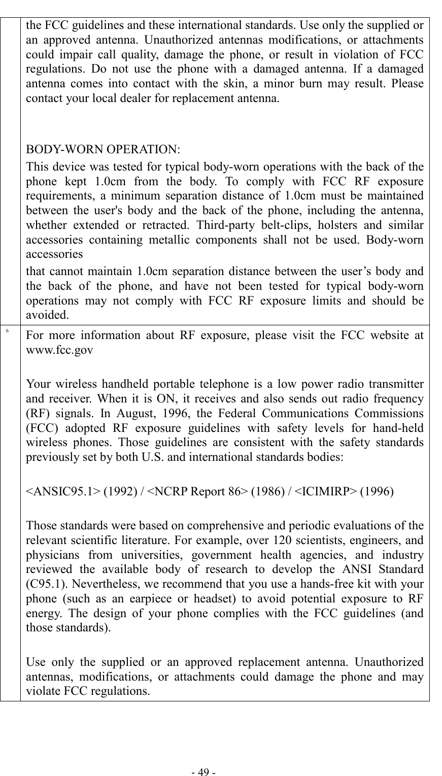                                                                               - 49 - the FCC guidelines and these international standards. Use only the supplied or an  approved  antenna.  Unauthorized  antennas  modifications,  or  attachments could  impair  call  quality,  damage  the  phone,  or  result  in  violation  of  FCC regulations.  Do  not  use  the  phone  with  a  damaged  antenna.  If  a  damaged antenna  comes  into  contact  with  the  skin,  a  minor  burn  may  result.  Please contact your local dealer for replacement antenna.   BODY-WORN OPERATION: This device was tested for typical body-worn operations with the back of the phone  kept  1.0cm  from  the  body.  To  comply  with  FCC  RF  exposure requirements,  a  minimum  separation  distance  of  1.0cm  must  be  maintained between  the  user&apos;s  body  and  the  back  of  the  phone,  including  the  antenna, whether  extended  or  retracted.  Third-party  belt-clips,  holsters  and  similar accessories  containing  metallic  components  shall  not  be  used.  Body-worn accessories that cannot maintain 1.0cm separation distance between the user’s body and the  back  of  the  phone,  and  have  not  been  tested  for  typical  body-worn operations  may  not  comply  with  FCC  RF  exposure  limits  and  should  be avoided. 6 For  more  information  about  RF  exposure,  please  visit  the  FCC  website  at www.fcc.gov  Your  wireless  handheld  portable  telephone is  a  low  power radio  transmitter and  receiver.  When  it  is ON,  it  receives  and  also  sends  out  radio  frequency (RF)  signals.  In  August,  1996,  the  Federal  Communications  Commissions (FCC)  adopted  RF  exposure  guidelines  with  safety  levels  for  hand-held wireless  phones.  Those  guidelines  are  consistent  with  the  safety  standards previously set by both U.S. and international standards bodies:  &lt;ANSIC95.1&gt; (1992) / &lt;NCRP Report 86&gt; (1986) / &lt;ICIMIRP&gt; (1996)  Those standards were based on comprehensive and periodic evaluations of the relevant scientific literature. For example, over 120 scientists, engineers, and physicians  from  universities,  government  health  agencies,  and  industry reviewed  the  available  body  of  research  to  develop  the  ANSI  Standard (C95.1). Nevertheless, we recommend that you use a hands-free kit with your phone  (such  as  an  earpiece  or  headset)  to  avoid  potential  exposure  to  RF energy.  The  design  of  your  phone  complies  with  the  FCC  guidelines  (and those standards).  Use  only  the  supplied  or  an  approved  replacement  antenna.  Unauthorized antennas,  modifications,  or  attachments  could  damage  the  phone  and  may violate FCC regulations.  