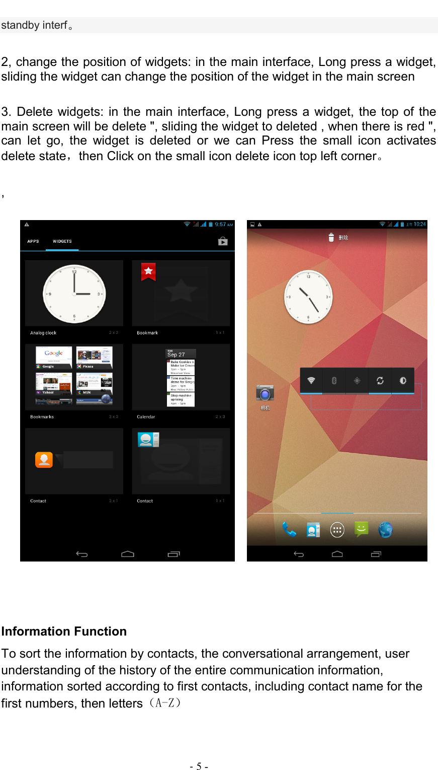                                                                                - 5 - standby interf。  2, change the position of widgets: in the main interface, Long press a widget, sliding the widget can change the position of the widget in the main screen    3.  Delete widgets: in the main interface, Long press  a widget,  the top  of the main screen will be delete &quot;, sliding the widget to deleted , when there is red &quot;, can  let  go,  the  widget  is  deleted  or  we  can  Press  the  small  icon  activates delete state，then Click on the small icon delete icon top left corner。    ,                                               Information Function To sort the information by contacts, the conversational arrangement, user understanding of the history of the entire communication information, information sorted according to first contacts, including contact name for the first numbers, then letters（A-Z） 