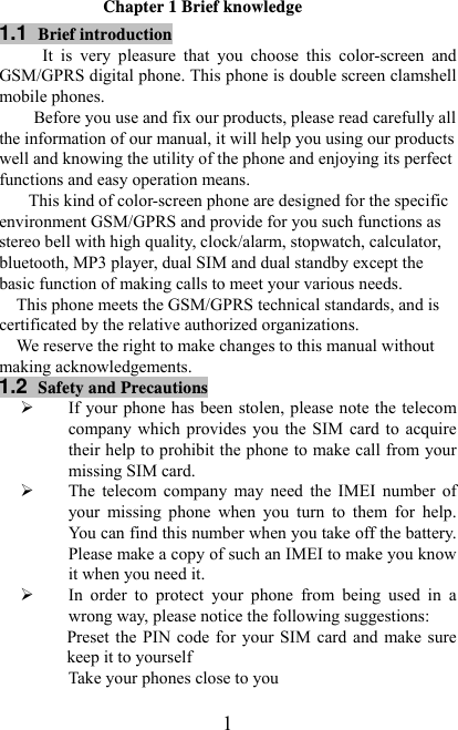   1Chapter 1 Brief knowledge 1.1  Brief introduction It  is  very  pleasure  that  you  choose  this  color-screen  and GSM/GPRS digital phone. This phone is double screen clamshell mobile phones. Before you use and fix our products, please read carefully all the information of our manual, it will help you using our products well and knowing the utility of the phone and enjoying its perfect functions and easy operation means. This kind of color-screen phone are designed for the specific environment GSM/GPRS and provide for you such functions as stereo bell with high quality, clock/alarm, stopwatch, calculator, bluetooth, MP3 player, dual SIM and dual standby except the basic function of making calls to meet your various needs. This phone meets the GSM/GPRS technical standards, and is certificated by the relative authorized organizations. We reserve the right to make changes to this manual without making acknowledgements.     1.2  Safety and Precautions ¾ If your phone  has  been  stolen, please note  the  telecom company which provides you the SIM card to acquire their help to prohibit the phone to make call from your missing SIM card. ¾ The  telecom  company  may  need  the  IMEI  number  of your  missing  phone  when  you  turn  to  them  for  help. You can find this number when you take off the battery. Please make a copy of such an IMEI to make you know it when you need it. ¾ In  order  to  protect  your  phone  from  being  used  in  a       wrong way, please notice the following suggestions: Preset  the  PIN  code  for  your  SIM  card and  make sure keep it to yourself Take your phones close to you 