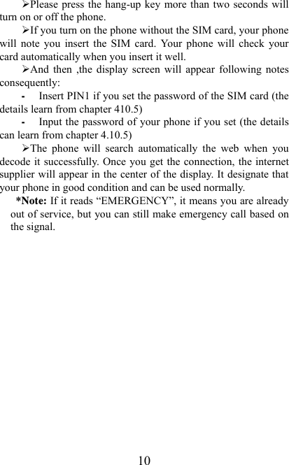   10¾ Please press  the hang-up key more than two seconds will turn on or off the phone. ¾ If you turn on the phone without the SIM card, your phone will  note  you  insert  the  SIM  card.  Your  phone  will  check  your card automatically when you insert it well. ¾ And  then  ,the  display  screen  will  appear  following  notes consequently: - Insert PIN1 if you set the password of the SIM card (the details learn from chapter 410.5) - Input the password of your phone if you set (the details can learn from chapter 4.10.5) ¾ The  phone  will  search  automatically  the  web  when  you decode  it  successfully.  Once  you get the connection, the internet supplier will appear in the center of the display. It designate that your phone in good condition and can be used normally. *Note: If it reads “EMERGENCY”, it means you are already out of service, but you can still make emergency call based on the signal.   