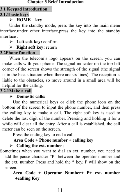   11Chapter 3 Brief Introduction 3.1 Keypad introduction  3.1.1basic keys ¾ HOME  key     Under the standby mode, press the key into the main menu interface.under other interface,press the key into the standby interface . ¾ Left soft key: confirm ¾ Right soft key: return 3.2Phone function  When  the  telecom’s  logo  appears  on  the  screen,  you  can make calls with your phone. The signal indicator on the top left corner of the screen shows the strength of the signal (the signal is in the best situation when there are six lines). The reception is liable to the obstacles, so  move around in a small area will be helpful for the calling. 3.2.1Make a call ¾ Domestic calls: Use  the  numerical  keys  or  click  the  phone  icon  on  the bottom of the screen to input the phone number, and then press the  calling  key  to  make  a  call.  The  right  soft  key  is  used  to delete the last digit of the number. Pressing and holding it for a while will clear all the entry. After a call is established, the call meter can be seen on the screen. Press the ending key to end a call.   Area Code + Phone number + calling key ¾ Calling the ext. number Sometimes when  you  want  to  dial  an  ext.  number,  you  need  to add the pause character “P” between the operator number and the ext. number. Press and hold the * key, P will show on the screen.   Area Code + Operator Number+ P+ ext. number +calling Key 