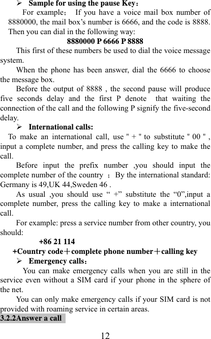   12¾ Sample for using the pause Key For  example  If  you  have  a  voice  mail  box  number  of 8880000, the mail box’s number is 6666, and the code is 8888. Then you can dial in the following way: 8880000 P 6666 P 8888 This first of these numbers be used to dial the voice message system. When  the  phone  has  been  answer,  dial  the  6666  to  choose the message box. Before  the  output  of  8888  ,  the  second  pause  will  produce five  seconds  delay  and  the  first  P  denote    that  waiting  the connection of the call and the following P signify the five-second delay. ¾ International calls:     To  make  an  international  call,  use＂+＂to  substitute＂00＂, input a complete number,  and  press  the  calling  key  to  make the call. Before  input  the  prefix  number  ,you  should  input  the complete number of the country  By the international standard: Germany is 49,UK 44,Sweden 46 . As  usual  ,you  should  use  “  +”  substitute  the  “0”,input  a complete  number,  press  the  calling  key  to  make  a  international call. For example: press a service number from other country, you should:   +86 21 114 +Country code＋complete phone number＋calling key ¾ Emergency calls You  can  make emergency calls  when  you  are  still  in  the service  even  without  a  SIM  card  if  your  phone  in  the  sphere  of the net. You can only make emergency calls if your SIM card is not provided with roaming service in certain areas. 3.2.2Answer a call   