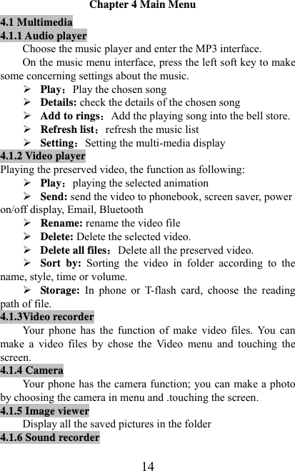   14Chapter 4 Main Menu 4.1 Multimedia 4.1.1 Audio player Choose the music player and enter the MP3 interface.   On the  music menu  interface,  press  the  left soft  key  to make some concerning settings about the music. ¾ PlayPlay the chosen song ¾ Details: check the details of the chosen song ¾ Add to ringsAdd the playing song into the bell store. ¾ Refresh listrefresh the music list ¾ SettingSetting the multi-media display 4.1.2 Video player Playing the preserved video, the function as following: ¾ Playplaying the selected animation ¾ Send: send the video to phonebook, screen saver, power on/off display, Email, Bluetooth ¾ Rename: rename the video file ¾ Delete: Delete the selected video. ¾ Delete all filesDelete all the preserved video. ¾ Sort by: Sorting the video in folder according to the name, style, time or volume. ¾ Storage:  In  phone  or  T-flash  card,  choose  the  reading path of file.   4.1.3Video recorder Your  phone  has  the  function  of  make  video  files.  You  can make  a  video  files  by  chose  the  Video  menu  and  touching  the screen.   4.1.4 Camera Your phone has the camera function; you can make a photo by choosing the camera in menu and .touching the screen.     4.1.5 Image viewer Display all the saved pictures in the folder 4.1.6 Sound recorder 