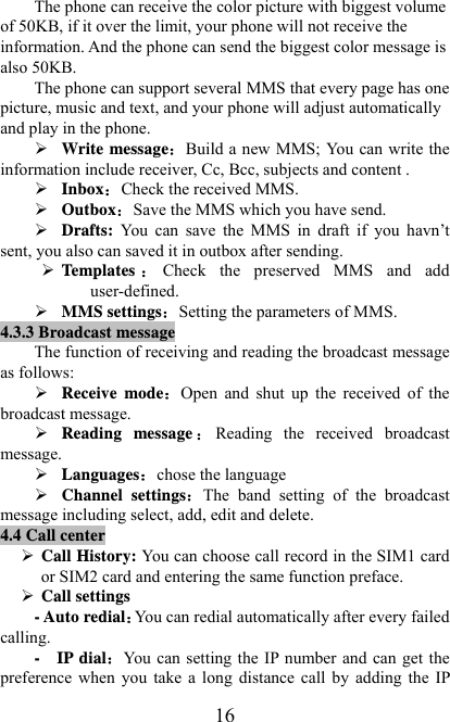   16The phone can receive the color picture with biggest volume of 50KB, if it over the limit, your phone will not receive the information. And the phone can send the biggest color message is also 50KB. The phone can support several MMS that every page has one picture, music and text, and your phone will adjust automatically and play in the phone. ¾ Write messageBuild a new MMS;  You can write the information include receiver, Cc, Bcc, subjects and content . ¾ InboxCheck the received MMS. ¾ OutboxSave the MMS which you have send. ¾ Drafts:  You  can  save  the  MMS  in  draft  if  you  havn’t sent, you also can saved it in outbox after sending. ¾ Temp l ates Check  the  preserved  MMS  and  add user-defined.   ¾ MMS settingsSetting the parameters of MMS. 4.3.3 Broadcast message The function of receiving and reading the broadcast message as follows: ¾ Receive modeOpen  and  shut  up  the  received  of  the broadcast message. ¾ Reading message Reading  the  received  broadcast message. ¾ Languageschose the language ¾ Channel settingsThe  band  setting  of  the  broadcast message including select, add, edit and delete. 4.4 Call center ¾ Call History: You can choose call record in the SIM1 card or SIM2 card and entering the same function preface. ¾ Call settings - Auto redialYou can redial automatically after every failed calling. -  IP dialYou  can setting the  IP number and can get the preference  when  you  take  a  long  distance call  by  adding the  IP 