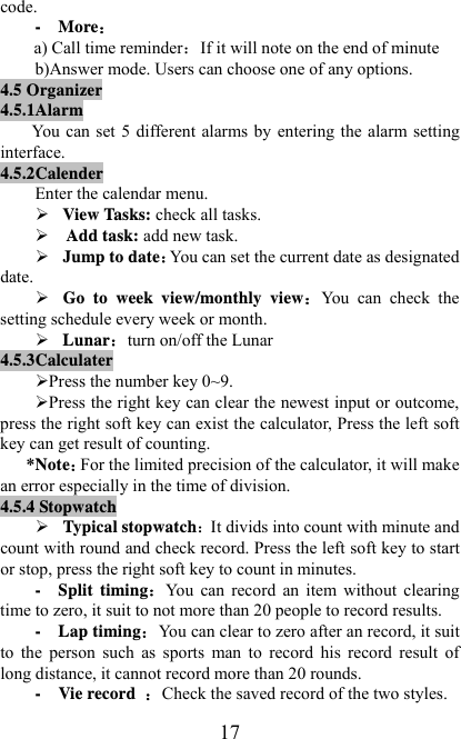   17code. -  More a) Call time reminderIf it will note on the end of minute b)Answer mode. Users can choose one of any options. 4.5 Organizer 4.5.1Alarm   You can set  5 different  alarms by  entering  the  alarm setting interface. 4.5.2Calender Enter the calendar menu. ¾ View Tasks: check all tasks. ¾   Add task: add new task. ¾ Jump to dateYou can set the current date as designated date. ¾ Go to week view/monthly viewYou  can  check  the setting schedule every week or month. ¾ Lunarturn on/off the Lunar 4.5.3Calculater ¾ Press the number key 0~9. ¾ Press the right key can clear the newest input or outcome, press the right soft key can exist the calculator, Press the left soft key can get result of counting. *NoteFor the limited precision of the calculator, it will make an error especially in the time of division. 4.5.4 Stopwatch ¾ Typical stopwatchIt divids into count with minute and count with round and check record. Press the left soft key to start or stop, press the right soft key to count in minutes. -  Split timingYou  can  record  an  item  without  clearing time to zero, it suit to not more than 20 people to record results. -  Lap timingYou can clear to zero after an record, it suit to  the  person  such  as  sports  man  to  record  his  record  result  of long distance, it cannot record more than 20 rounds.     -  Vie record Check the saved record of the two styles. 