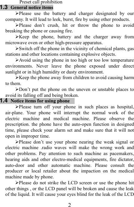   2Preset call prohibition 1.3  General notice items ¾ Please  use  the  battery  and  charger  designated  by  our company. It will lead to leek, burst, fire by using other products.   ¾ Please  don’t  crush,  hit  or  throw  the  phone  to  avoid breaking the phone or causing fire. ¾ Keep  the  phone,  battery  and  the  charger  away  from microwave oven or other high-pressure apparatus.   ¾ Switch off the phone in the vicinity of chemical plants, gas stations and other locations containing explosive objects. ¾ Avoid using the phone in too high or too low temperature environments.  Never  leave  the  phone  exposed  under  direct sunlight or in high humidity or dusty environment. ¾ Keep the phone away from children to avoid causing harm to them. ¾ Don’t  put  the  phone  on  the  uneven  or  unstable  places  to avoid its falling off and being broken. 1.4  Notice items for using phone  ¾ Please  turn  off  your  phone  in  such  places  as  hospital, air-plane.  Your  phone  will  interrupt  the  normal  work  of  the electric  machine  and  medical  machine.  Please  observe  the prescription.  the  phone  have the auto-open function in designed time, please check your alarm set and make sure that it will not open in improper time. ¾ Please  don’t  use  your  phone  nearing  the  weak  signal  or electric  machine  .radio  waves  will  make  the  wrong  work  and other  problems.  Pay  attention  to  such  machine  as  pacemakers, hearing  aids  and  other  electro-medical  equipments,  fire  dictator, auto-door  and  other  automatic  machine.  Please  consult  the producer  or  local  retailer  about  the  impaction  on  the  medical machine made by phone. ¾ Please do not strike the LCD screen or use the phone hit other things , or the LCD panel will be broken and cause the leak of the liquid. It will cause your eyes blind for the leak of the LCD 