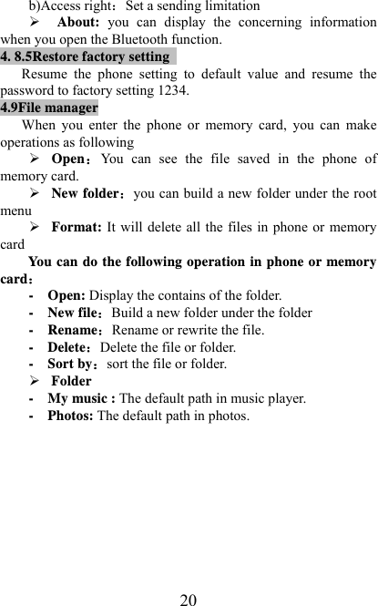   20b)Access rightSet a sending limitation ¾ About:  you  can  display  the  concerning  information when you open the Bluetooth function. 4. 8.5Restore factory setting   Resume  the  phone  setting  to  default  value  and  resume  the password to factory setting 1234. 4.9File manager When  you  enter  the  phone  or  memory  card,  you  can  make operations as following ¾ OpenYou  can  see  the  file  saved  in  the  phone  of memory card. ¾ New folderyou can build a new folder under the root menu ¾ Format: It will delete all the files in phone or memory card   You can do the following operation in phone or memory card -  Open: Display the contains of the folder. -  New fileBuild a new folder under the folder -  RenameRename or rewrite the file. -  DeleteDelete the file or folder. -  Sort bysort the file or folder. ¾ Folder -  My music : The default path in music player. -  Photos: The default path in photos.          