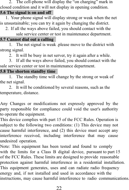   222. The cell-phone will display the “on charging” mark in closed condition and it will not display in opening condition.   5.6 The signal is on and off                                      1. Your phone signal will display strong or weak when the net is unsustainable; you can try it again by changing the district. 2. If all the ways above failed, you should contact with the sale service center or test in maintenance department. 5.7 Cannot dial out a calling                                     1. The net signal is weak .please move to the district with strong signal. 2. It will be busy in net server, try it again after a while. 3. If all the ways above failed, you should contact with the sale service center or test in maintenance department. 5.8 The shorten standby time                                    1. The standby time will change by the strong or weak of the net signal. 2. It will be conditioned by several reasons, such as the temperature, distance.    Any  Changes  or  modifications  not  expressly  approved  by  the party responsible for  compliance could void the  user&apos;s  authority to operate the equipment. This device complies with part 15 of the FCC Rules. Operation is subject to the following two conditions: (1) This device may not cause  harmful  interference,  and  (2)  this  device  must  accept  any interference  received,  including  interference  that  may  cause undesired  operation. Note:  This  equipment  has  been  tested  and  found  to  complywith  the  limits  for  a  Class  B  digital  device,  pursuant to part 15of the FCC Rules. These limits are designed to provide  reasonable protection  against  harmful  interference  in  a  residential  installation. This  equipment  generates,  uses  and  can  radiate  radio  frequencyenergy  and,  if  not  installed  and  used  in  accordance with theinstructions, may cause harmful interference to  radio  communications.                 