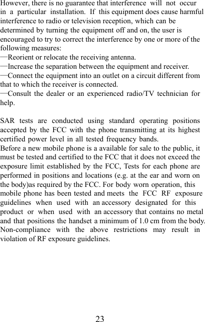   23  However, there is no guarantee that interference  will  not  occurin  a  particular  installation.  If  this equipment does cause harmfulinterference to radio or television reception, which can bedetermined by turning the equipment off and on, the user is encouraged to try to correct the interference by one or more of the following measures: —Reorient or relocate the receiving antenna. —Increase the separation between the equipment and receiver. —Connect the equipment into an outlet on a circuit different from that to which the receiver is connected. —Consult  the  dealer  or  an  experienced  radio/TV  technician  for help.  SAR  tests  are  conducted  using  standard  operating  positions accepted  by  the  FCC  with  the  phone  transmitting  at  its  highest certified power level in all tested frequency bands.  Before a new mobile phone is a available for sale to the public, it must be tested and certified to the FCC that it does not exceed the exposure limit established by the FCC, Tests for each phone  are performed in positions and locations (e.g. at the ear and worn on the body)as required by the FCC. For body worn operation, thismobile phone has been tested and meets  the  FCC  RF  exposure guidelines  when  used  with  an accessory  designated  for  thisproduct  or  when  used  with  an accessory that contains no metal and that positions the handset a minimum of 1.0 cm from the body. Non-compliance  with  the  above  restrictions  may  result  in violation of RF exposure guidelines.  