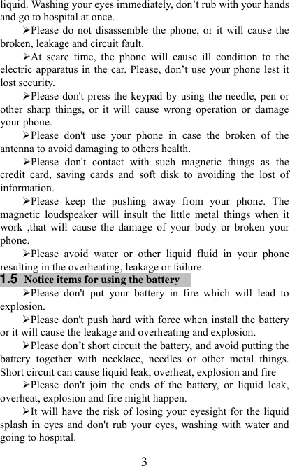   3liquid. Washing your eyes immediately, don’t rub with your hands and go to hospital at once.   ¾ Please do not disassemble the phone, or it  will  cause the broken, leakage and circuit fault. ¾ At  scare  time,  the  phone  will  cause  ill  condition  to  the electric  apparatus in the car. Please,  don’t use your  phone  lest it lost security. ¾ Please don&apos;t  press the keypad by using the needle, pen or other  sharp  things,  or  it  will  cause  wrong  operation  or  damage your phone.   ¾ Please  don&apos;t  use  your  phone  in  case  the  broken  of  the antenna to avoid damaging to others health. ¾ Please  don&apos;t  contact  with  such  magnetic  things  as  the credit  card,  saving  cards  and  soft  disk  to  avoiding  the  lost  of information.   ¾ Please  keep  the  pushing  away  from  your  phone.  The magnetic  loudspeaker  will  insult  the  little  metal  things  when  it work  ,that  will  cause  the  damage  of  your  body  or  broken  your phone. ¾ Please  avoid  water  or  other  liquid  fluid  in  your  phone resulting in the overheating, leakage or failure. 1.5  Notice items for using the battery  ¾ Please  don&apos;t  put  your  battery  in  fire  which  will  lead  to explosion. ¾ Please don&apos;t push hard with force when install the battery or it will cause the leakage and overheating and explosion. ¾ Please don’t short circuit the battery, and avoid putting the battery  together  with  necklace,  needles  or  other  metal  things. Short circuit can cause liquid leak, overheat, explosion and fire ¾ Please  don&apos;t  join  the  ends  of  the  battery,  or  liquid  leak, overheat, explosion and fire might happen. ¾ It will have the risk of losing your eyesight for the liquid splash in eyes and don&apos;t rub your eyes, washing with water and going to hospital. 