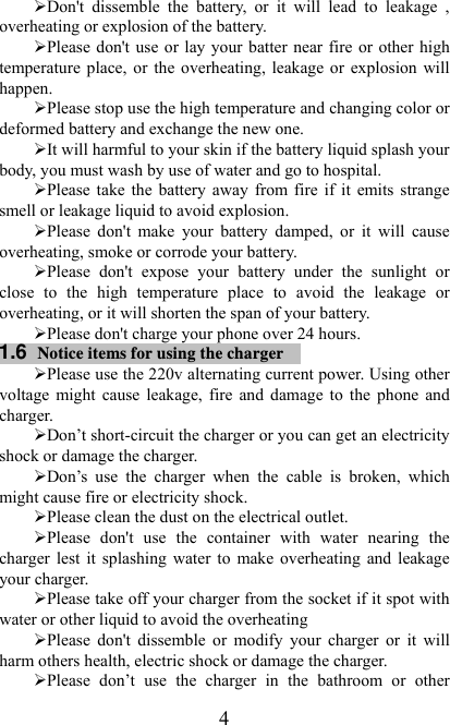   4¾ Don&apos;t  dissemble  the  battery,  or  it  will  lead  to  leakage  , overheating or explosion of the battery. ¾ Please don&apos;t use or lay your batter near fire or  other high temperature  place,  or  the  overheating,  leakage  or  explosion  will happen. ¾ Please stop use the high temperature and changing color or deformed battery and exchange the new one.   ¾ It will harmful to your skin if the battery liquid splash your body, you must wash by use of water and go to hospital. ¾ Please take the  battery  away  from fire  if  it  emits  strange smell or leakage liquid to avoid explosion. ¾ Please  don&apos;t  make  your  battery  damped,  or  it  will  cause overheating, smoke or corrode your battery. ¾ Please  don&apos;t  expose  your  battery  under  the  sunlight  or close  to  the  high  temperature  place  to  avoid  the  leakage  or overheating, or it will shorten the span of your battery. ¾ Please don&apos;t charge your phone over 24 hours. 1.6  Notice items for using the charger  ¾ Please use the 220v alternating current power. Using other voltage  might  cause  leakage,  fire  and  damage  to  the  phone  and charger.   ¾ Don’t short-circuit the charger or you can get an electricity shock or damage the charger. ¾ Don’s  use  the  charger  when  the  cable  is  broken,  which might cause fire or electricity shock. ¾ Please clean the dust on the electrical outlet.   ¾ Please  don&apos;t  use  the  container  with  water  nearing  the charger  lest  it splashing water to  make  overheating and  leakage your charger. ¾ Please take off your charger from the socket if it spot with water or other liquid to avoid the overheating ¾ Please  don&apos;t  dissemble  or  modify  your  charger  or  it  will harm others health, electric shock or damage the charger. ¾ Please  don’t  use  the  charger  in  the  bathroom  or  other 