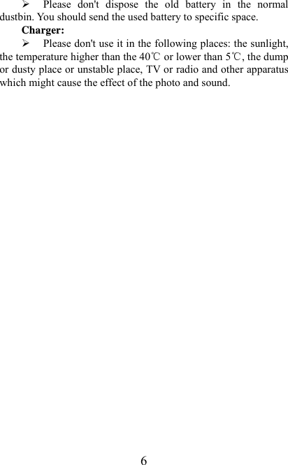   6¾ Please  don&apos;t  dispose  the  old  battery  in  the  normal dustbin. You should send the used battery to specific space. Charger: ¾ Please don&apos;t use it in the following places: the sunlight, the temperature higher than the 40℃ or lower than 5℃, the dump or dusty place or unstable place, TV or radio and other apparatus which might cause the effect of the photo and sound. 