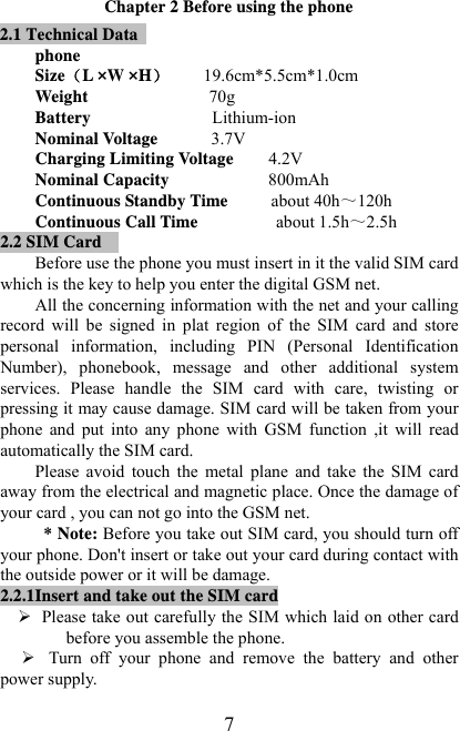   7Chapter 2 Before using the phone 2.1 Technical Data   phone SizeL ×W ×H        19.6cm*5.5cm*1.0cm Weight                            70g   Battery              Lithium-ion Nominal Voltage      3.7V Charging Limiting Voltage        4.2V Nominal Capacity          800mAh  Continuous Standby Time          about 40h～120h Continuous Call Time                  about 1.5h～2.5h 2.2 SIM Card  Before use the phone you must insert in it the valid SIM card which is the key to help you enter the digital GSM net. All the concerning information with the net and your calling record  will  be  signed  in  plat  region  of  the  SIM  card  and  store personal  information,  including  PIN  (Personal  Identification Number),  phonebook,  message  and  other  additional  system services.  Please  handle  the  SIM  card  with  care,  twisting  or pressing it may cause damage. SIM card will be taken from your phone  and  put  into  any  phone  with  GSM  function  ,it  will  read automatically the SIM card. Please  avoid  touch  the  metal  plane  and  take  the  SIM  card away from the electrical and magnetic place. Once the damage of your card , you can not go into the GSM net.  * Note: Before you take out SIM card, you should turn off your phone. Don&apos;t insert or take out your card during contact with the outside power or it will be damage. 2.2.1Insert and take out the SIM card ¾ Please take out carefully the SIM which laid on other card before you assemble the phone. ¾ Turn  off  your  phone  and  remove  the  battery  and  other power supply. 