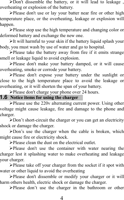  4¾ Don&apos;t dissemble the battery, or it will lead to leakage , overheating or explosion of the battery. ¾ Please don&apos;t use or lay your batter near fire or other high temperature place, or the overheating, leakage or explosion will happen. ¾ Please stop use the high temperature and changing color or deformed battery and exchange the new one.   ¾ It will harmful to your skin if the battery liquid splash your body, you must wash by use of water and go to hospital. ¾ Please take the battery away from fire if it emits strange smell or leakage liquid to avoid explosion. ¾ Please don&apos;t make your battery damped, or it will cause overheating, smoke or corrode your battery. ¾ Please don&apos;t expose your battery under the sunlight or close to the high temperature place to avoid the leakage or overheating, or it will shorten the span of your battery. ¾ Please don&apos;t charge your phone over 24 hours. 1.6  Notice items for using the charger  ¾ Please use the 220v alternating current power. Using other voltage might cause leakage, fire and damage to the phone and charger.  ¾ Don’t short-circuit the charger or you can get an electricity shock or damage the charger. ¾ Don’s use the charger when the cable is broken, which might cause fire or electricity shock. ¾ Please clean the dust on the electrical outlet.   ¾ Please don&apos;t use the container with water nearing the charger lest it splashing water to make overheating and leakage your charger. ¾ Please take off your charger from the socket if it spot with water or other liquid to avoid the overheating ¾ Please don&apos;t dissemble or modify your charger or it will harm others health, electric shock or damage the charger. ¾ Please don’t use the charger in the bathroom or other 