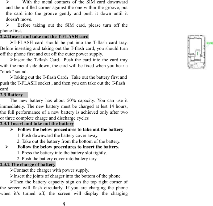   8¾   With the metal contacts of the SIM card downward and the unfilled corner against the one within the groove, put the card into the groove gently and push it down until it doesn&apos;t move. ¾ Before taking out the SIM card, please turn off the phone first. 2.2.2Insert and take out the T-FLASH card ¾ T-FLASH card should be put into the T-flash card tray. Before inserting and taking out the T-flash card, you should turn off the phone first and cut off the outer power supply.   ¾ Insert the T-flash Card：Push the card into the card tray with the metal side down; the card will be fixed when you hear a “click” sound.   ¾ Taking out the T-flash Card：Take out the battery first and push the T-FLASH socket , and then you can take out the T-flash card.  2.3 Battery  The new battery has about 50% capacity. You can use it immediately. The new battery must be charged at lest 14 hours, the full performance of a new battery is achieved only after two or three complete charge and discharge cycles 2.3.1 Insert and take out the battery   ¾ Follow the below procedures to take out the battery 1. Push downward the battery cover away. 2. Take out the battery from the bottom of the battery. ¾ Follow the below procedures to insert the battery. 1. Press the battery into the battery slot tightly. 2. Push the battery cover into battery tary. 2.3.2 The charge of battery ¾ Contact the charger with power supply. ¾ Insert the joints of charger into the bottom of the phone. ¾ Then the battery capacity sign on the top right corner of the screen will flash circularly. If you are charging the phone when it’s turned off, the screen will display the charging 