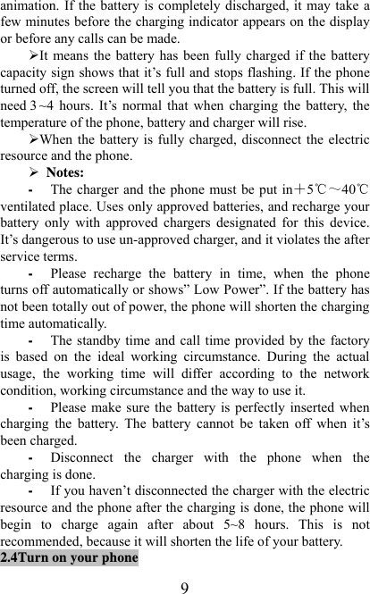   9animation. If the battery is completely discharged, it may take a few minutes before the charging indicator appears on the display or before any calls can be made.   ¾ It means the battery has been fully charged if the battery capacity sign shows that it’s full and stops flashing. If the phone turned off, the screen will tell you that the battery is full. This will need 3 ~4 hours. It’s normal that when charging the battery, the temperature of the phone, battery and charger will rise.   ¾ When the battery is fully charged, disconnect the electric resource and the phone.   ¾  Notes: - The charger and the phone must be put in＋5℃～40℃ ventilated place. Uses only approved batteries, and recharge your battery only with approved chargers designated for this device. It’s dangerous to use un-approved charger, and it violates the after service terms. - Please recharge the battery in time, when the phone turns off automatically or shows” Low Power”. If the battery has not been totally out of power, the phone will shorten the charging time automatically. - The standby time and call time provided by the factory is based on the ideal working circumstance. During the actual usage, the working time will differ according to the network condition, working circumstance and the way to use it.   - Please make sure the battery is perfectly inserted when charging the battery. The battery cannot be taken off when it’s been charged.   - Disconnect the charger with the phone when the charging is done.   - If you haven’t disconnected the charger with the electric resource and the phone after the charging is done, the phone will begin to charge again after about 5~8 hours. This is not recommended, because it will shorten the life of your battery.   2.4Turn on your phone 