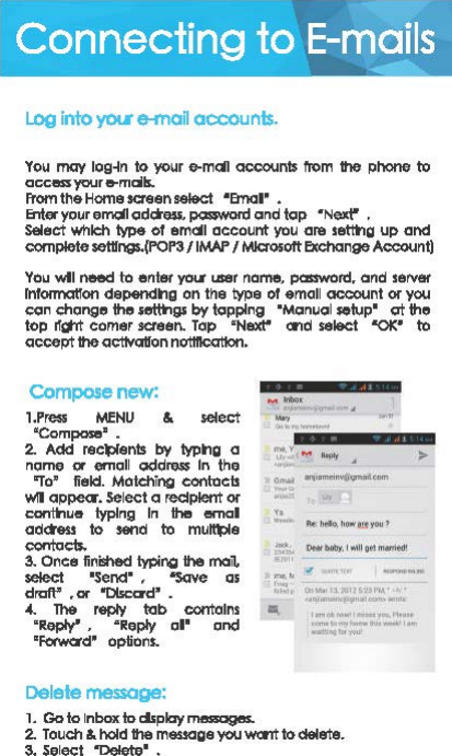 Connecting to E-mails .-, Log into &apos;fOt6 e-man acxounls. You may ｬｯｧｾｮ＠to your e-mdl occoonts 1\&apos;om the phone to access your e-mcils. From th&amp; Home saeen sel&amp;ct •emaa• • Enter your emdl cidch$s, pclSIWOl&apos;d cind tcip •Next&quot; • Select Which tvJ&gt;$ ol emall account yau Cir&amp; se&quot;&quot;1g up cincl oomplete settrngs.{POl&apos;3 /IMAP I MJaosolt Exchange AC&lt;:OUnl) You vdl need to enter your user name, pcmword. and server Information dependng on the type ol emall ocoount or yoo ccin chon.ge the ｾｧｳ＠by tcipplng  &apos;Manucil setup&apos; Cit the top ｾｬＧＣｲｴ＠comer saeen. Top  &apos;Next&quot; and select  &quot;OK&apos; to accept the acttvQUon notttlcatton. Compose new: 1.Pre$$ MENU &amp;  select &apos;Compose&apos;. 2. Add recl:lfents by typng o name 01 emall Clddre.5$ In the &quot;To&apos;  field.  Motching contacts w!I appe«. Select a  recipient or contl-lu1t  typing  In  the emal odctess to send to ｭｵｾ･＠oontacts. 3. Once finished IYJ)il&apos;4i.J the mail, select &apos;Send&apos; ,  &quot;Save as draft&apos; • or &quot;Discard&apos;  • -4. The  reply tab oontolns &apos;Reply&quot; ,  &quot;Reply al&apos; ancl &apos;f«word&apos; options. Delete message: 1. Go to lnbox to clsplay massages. ....... .... .... lth.lf&apos; Gt ..... · J111!1&apos;2ll&apos;M.&apos; ... ,., ... 111ni1 ... 11•l--••11111l111 ..... _., ... 11 .... . ........... ,, ......... _... .. ... ＬＮｬｬｬｬｬｬｬｾｉｗｾ＠2. Touch &amp; hold th&amp; m&amp;SSOge you wont to del8te. 3. Select  &quot;Delete&apos; • 