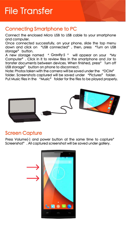 File Transfer Connecting Smartphone to PC Connect the enclosed Micro USB to USB coble to your smartphone and computer. Once connected successfully,  on your  phone,  slide the top menu down and click  on  &quot;USB connected&quot;  ,  then, press &quot;Turn on USB storage&quot;  button. A new storage named u  Gravity 5  &quot;  will appear on  your  &quot;My Computer&quot;  . Click in it to  review files in the smartphone and /or to transfer documents between devices. When finished,  press&quot; Turn off USB storage&quot; button on phone to disconnect. Note: Photos taken with the camera will be saved under the &quot;DCIM&quot; folder. Screenshots captured will be saved under &quot;Pictures&quot;  folder. Put Music files in the &quot;Music&quot;  folder for the files to be played properly. Screen Capture Press Volume(-) and power button at the same  time  to capture&quot; Screenshot&quot;  . All captured screenshot will be saved under gallery. 