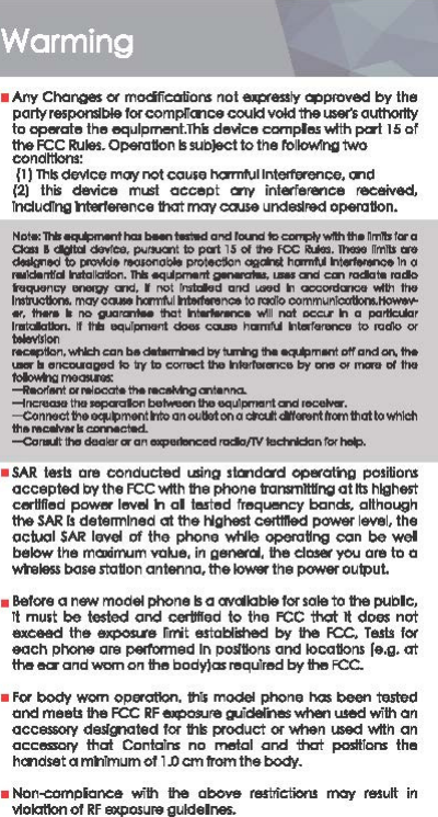 Warming •Any Cho&quot;&quot;8$ « modficcrtions not eiq:,tes11y Cll)p/Oved by the partyresponsjbleforcompllancecouldvoldtheUS«&apos;iauthollty to operate the equipment.This device complas ....tth pert 15 of the FCC Rules. Operation Is sub}ect to the h&gt;ltow!ng two condlllom: {1) This de&apos;lfce moy not co use hormf\ll lntGlference. and {2)  this device must occept orrv interfetence  teeeived, lndudlng Wllffeience that m&lt;fV oause undellred operotlon. ｈＭｬｨｬｬｾｨｭＭＭ｡ｎｬＬ｟ｉｄ｟ＮｷｴｬｨＮＬ󰜣ｮＭｲ｣ｲ｡＠aa. 1 .._.... -pwru:nt ID pa&apos;l 15 o1111e KlC -· -nm11s -d91igned ID llRMd• -able prolecllon Clllloht hGllllM .....,.._In a -nllol -Hallan. 1h119e1 ... _nt ___ .-cni1 cm-• n1do ..._,,,,., -&lt;nll. I nol -d and -In -wllh Ille llll1NctlonL rnav-tamfUI lllllllMnce lo IQdto oommunloatlonL-.,. -II no --that -wlll nat _,In a pa-r ,_•Hi &quot;&quot;&apos;&quot;1&quot;&quot;&quot;&quot;&quot; -.,.,... hGllllM rnw..,._ iv &quot;&apos;dlo&quot;&apos; Wlvll1on ｟ＮＮＮＮＮＮｷｨｬ｣ｨ｣｡ｮ｢･Ｍｬ＾ｹｵｱｨｾｭｮｯｬｦ｡ｮ､｡ｮＬＱＱＱＹ＠.-ll•ncauaglldlD11ylDcorracth-.-by-&quot;&apos;man1allhe foloM!g---arN1-. ... ｾＭﾷＭ..... ._11111_...,_ ... &quot;&quot;&apos;&quot;&apos;-&quot;&apos;--· ＭＭ｣ｯｮｮＮ｣ｴｨｾＡｰｭｮｴｲｭＮ｡ｮｯｵｬｬ｡ｬｯｮ｡＠cRIJl.--ntlrunBlatloWhlch ... -.. .,.,.,.,._ Ｍｯ｡ＮＭｮＮＭｬｬｬｲ｣ｲ｡ｮＭＭｾＭｮＬＮＬＬＮＮ｟Ｎ＠•SAR tests are conducted usino standard cpercrtng positions cccepted by the FCC With the phone transmlltlng ct tts highest certtfled power level h al lasted frequency bands. aHhough the SAR II determined at the highest c8ltttl&amp;d power level, the acluol SAR level of the phone wt.lie Ol&apos;&gt;el&apos;Otfng OC1n be wel below the maicirr...m ｶ｡ｾ･Ｎ＠in general, the closer ycu are to a wteles.I base station antenna, th&amp; loW!lf the power outpuL •Before a new model phone Is a avottabl&amp; for sate to the pubic, rt must be tested ond cerl!ft&apos;ed to the FCC 1hat It d09$ not exceed th&amp; &amp;Jq)OSl.t&amp;  fimit &amp;Stoblilh&amp;d by the FCC, Te.sis f« each phone are P«foo&apos;ned In polltlons and toccaons (e.g. &lt;It th&amp; ear and WC1T1 on the bod)&apos;)as required by the FCC. •For body worn operotlon. this model phone has been tG.lted and meets the FCC AF eJq:&gt;OllUte guiclel&apos;nes when used with on &lt;1CC9$$0I&apos;/ dellgnoted for this product or when used With an acc8SSOIY tho! Contains  no metal ond ihol positions the handset a mhlmum ol 1 J) cm from the body. • Non-eompianc&amp; with the  aboV&amp;  t&amp;tlrictioru may t&amp;Sult in Vfolatlon of RF exp0.1ure guldelnes. 