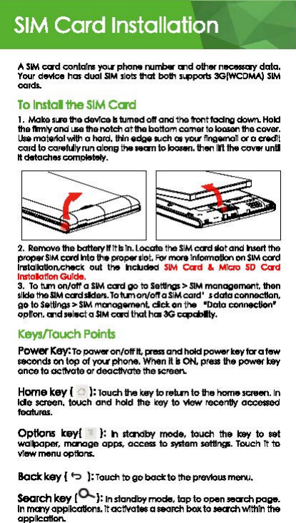 SIM Card Installation A SIM ca&apos;d canta!rw )&apos;Oii&apos; phone oombw md other ｮｾ＠data. Your d9&apos;flce has dual SIM slots that both s&quot;&apos;poits 3G(WCDMA) SIM cards. To lnstal 1he SIM Card 1. Mate sLA the dellrce II tumed oft and 1he tent facing down. Hokl the ftml&apos;( and L11G the no1dl otthe bottom cam8f to loGllill&apos;I the ct:Net. u.. mot.tlolw!U&apos;I a hold. tHn ﾷｾ｡Ｎ｣ｨ＠as yc.1 ffngemon ot a credit coord to coor.Ml&apos;(run along the Mall to loosen. then Ill the ClOV9f untl ｬｴ､･ｴｯ｣ｨ･ｳ｣｣ｭｾＮ＠2. Ren-..thebattelyllltlllll.Locale theSIMca&apos;dllotand Ned the ptopet SIM ICCl&apos;d Into th•&quot;&apos;°&quot;* slot. &quot;&quot;&apos;&quot;&apos;°&apos;* Tnfcmlollon on SIM c:ord trwtolloUon.che&lt;:k out 1h9  lncl.lded SIM CCl&apos;d &amp;  M!QI) SD C&lt;rrd lnstalatton G&lt;Jlde. 3. lo llm on/oft a SIM ca&apos;d go to Settl11QS &gt;SIM monagement. then slkle the SIM ca&apos;dsldeis. lotunor1/ofT a SIM card&apos; sdata connection, ao to Settings&gt; SIM mcriaa-nt. clc:t on the  •Doto ccnnecUon• opl!on. md selKlo SIM Qm:i tnat has 3G ｾＮ＠Keys/Touch Points ｐｯｷ･ｲｬｃ･ｹＺｔｯＭｯｮＯｯｦｦｬｴＮｰｮｭ｡ｮ､ｨｯｫＺｬｾｴ･ｶｴ｡ｲ｡ｴ･ｷ＠-ds en top of y&lt;n phone. Wilen 1111 ON. press th• 1&gt;0Wo9f my once to ｯ｣Ｚｾｴ･＠or deodlvale the screen. Home key [  ): Touc:h the key to reti.m to the name sawen. In Ide screen.  toueh and held the key to Wlw recemty oooessed features. OptloM key[ ):  h st&lt;lldb&apos;f mode,  touch  the my to 9Gt wallpaper, mc.ioge opps, access to $&apos;111em settings. Tcuch 1t lo vr-menu options. Bock key ( t:&gt; ): Toudl to go bod: to the previous menu. Search key 10.. ): In standby mode, lap to open -.ch poge. In m&lt;llY opplloatlons. 1t octtvotes a 980reh bOK ｴｯｾ＠wlthln the oppllcatlon. 