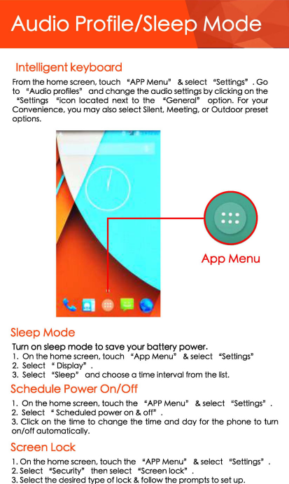 Audio Profile/Sleep Mode Intelligent keyboard From the home screen, touch &quot;APP Menu&quot; &amp; select  &quot;Settings11 • Go to &quot;Audio profilesn and change the audio settings by clicking on the &quot;Settings  &quot;icon  located  next to the &quot;General&quot;  option. For your Convenience, you may also select Silent, Meeting, or Outdoor preset options. App Menu Sleep Mode Turn on sleep mode to sove your battery power. 1. On the home screen. touch &quot;App Menu&quot; &amp; select  &quot;Settings&quot; 2. Se lect &quot; Display&quot; . 3. Selec t  &quot;Sleep&quot; and choose a time interval from the list. Schedule Power On/Off 1. On the ho me screen, touc h the &quot;APP Menu&quot; &amp; select &quot;Settings&quot; 2. Select &quot; Scheduled power on &amp; off&quot; . 3. Click on the time to change the time and day for the phone to turn on/off automatically. Screen Lock 1. On the home screen, touch the &quot;APP Menu&quot; &amp; select  «settings&quot; 2. Select &quot;Security&quot;  then select &quot;Screen lock&quot; 3. Select the desired type of lock &amp; follow the prompts to set up. 